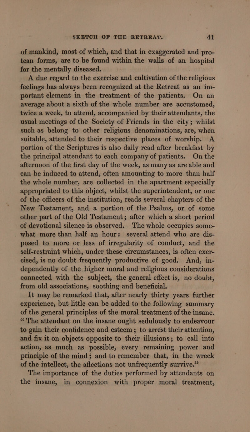 of mankind, most of which, and that in exaggerated and pro- tean forms, are to be found within the walls of an hospital for the mentally diseased. A due regard to the exercise and cultivation of the religious feelings has always been recognized at the Retreat as an im- portant element in the treatment of the patients. On an average about a sixth of the whole number are accustomed, twice a week, to attend, accompanied by their attendants, the usual meetings of the Society of Friends in the city; whilst such as belong to other religious denominations, are, when suitable, attended to their respective places of worship. A portion of the Scriptures is also daily read after breakfast by the principal attendant to each company of patients. On the afternoon of the first day of the week, as many as are able and can be induced to attend, often amounting to more than half the whole number, are collected in the apartment especially appropriated to this object, whilst the superintendent, or one of the officers of the institution, reads several chapters of the New Testament, and a portion of the Psalms, or of some other part of the Old Testament; after which a short period of devotional silence is observed. The whole occupies some- what more than half an hour: several attend who are dis- posed to more or less of irregularity of conduct, and the self-restraint which, under these circumstances, is often exer- cised, is no doubt frequently productive of good. And, in- dependently of the higher moral and religious considerations connected with the subject, the general effect is, no doubt, from old associations, soothing and beneficial. It may be remarked that, after nearly thirty years further experience, but little can be added to the following summary of the general principles of the moral treatment of the insane. “The attendant on the insane ought sedulously to endeavour to gain their confidence and esteem ; to arrest their attention, and fix it on objects opposite to their illusions; to call into action, as much as possible, every remaining power and principle of the mind$ and to remember that, in the wreck of the intellect, the aflections not unfrequently survive.” The importance of the duties performed by attendants on the insane, in connexion with proper moral treatment,