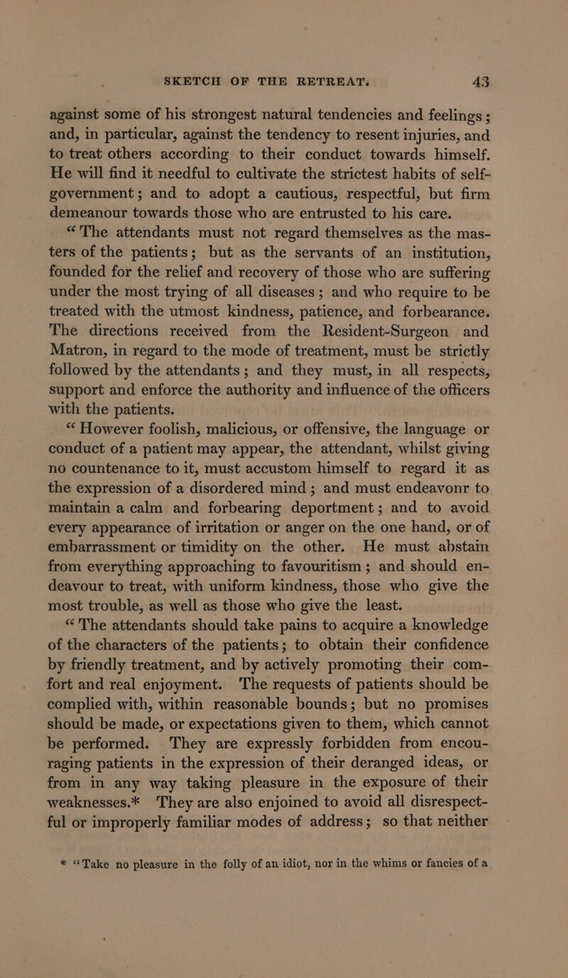 against some of his strongest natural tendencies and feelings ; and, in particular, against the tendency to resent injuries, and to treat others according to their conduct towards himself. He will find it needful to cultivate the strictest habits of self- government; and to adopt a cautious, respectful, but firm demeanour towards those who are entrusted to his care. “The attendants must not regard themselves as the mas- ters of the patients; but as the servants of an institution, founded for the relief and recovery of those who are suffering under the most trying of all diseases ; and who require to be treated with the utmost kindness, patience, and forbearance. The directions received from the Resident-Surgeon and Matron, in regard to the mode of treatment, must be strictly followed by the attendants; and they must, in all respects, support and enforce the authority and influence of the officers with the patients. “* However foolish, malicious, or offensive, the language or conduct of a patient may appear, the attendant, whilst giving no countenance to it, must accustom himself to regard it as the expression of a disordered mind ; and must endeavonr to maintain a calm and forbearing deportment; and to avoid every appearance of irritation or anger on the one hand, or of embarrassment or timidity on the other. He must abstain from everything approaching to favouritism ; and should en- deavour to treat, with uniform kindness, those who give the most trouble, as well as those who give the least. “The attendants should take pains to acquire a knowledge of the characters of the patients; to obtain their confidence by friendly treatment, and by actively promoting their com- fort and real enjoyment. The requests of patients should be complied with, within reasonable bounds; but no promises should be made, or expectations given to them, which cannot be performed. They are expressly forbidden from encou- raging patients in the expression of their deranged ideas, or from in any way taking pleasure in the exposure of their weaknesses.* They are also enjoined to avoid all disrespect- ful or improperly familiar modes of address; so that neither * “Take no pleasure in the folly of an idiot, nor in the whims or fancies of a