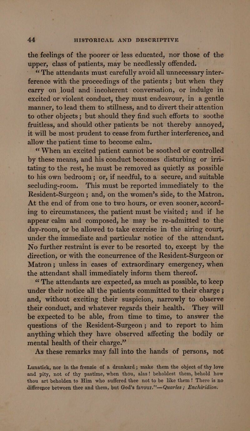 the feelings of the poorer or less educated, nor those of the upper, class of patients, may be needlessly offended. “The attendants must carefully avoid all unnecessary inter- ference with the proceedings of the patients; but when they carry on loud and incoherent conversation, or indulge in excited or violent conduct, they must endeavour, in a gentle manner, to lead them to stillness, and to divert their attention to other objects; but should they find such efforts to soothe fruitless, and should other patients be not thereby annoyed, it will be most prudent to cease from further interference, and allow the patient time to become calm. “When an excited patient cannot be soothed or controlled by these means, and his conduct becomes disturbing or irri- tating to the rest, he must be removed as quietly as possible to his own bedroom; or, if needful, to a secure, and suitable secluding-room. This must be reported immediately to the Resident-Surgeon ; and, on the women’s side, to the Matron. At the end of from one to two hours, or even sooner, accord- ing to circumstances, the patient must be visited; and if he appear calm and composed, he may be re-admitted to the day-room, or be allowed to take exercise in the airing court, under the immediate and particular notice of the attendant. No further restraint is ever to be resorted to, except by the direction, or with the concurrence of the Resident-Surgeon or Matron; unless in cases of extraordinary emergency, when the attendant shall immediately inform them thereof. “ The attendants are expected, as much as possible, to keep under their notice all the patients committed to their charge ; and, without exciting their suspicion, narrowly to observe their conduct, and whatever regards their health. They will be expected to be able, from time to time, to answer the questions of the Resident-Surgeon ; and to report to him anything which they have observed affecting the bodily or mental health of their charge.” As these remarks may fall into the hands of persons, not Lunatick, nor in the frenzie of a drunkard; make them the object of thy love and pity, not of thy pastime, when thou, alas! beholdest them, behold how thou art beholden to Him who suffered thee not to be like them! There is no difference between thee and them, but God’s fayour.”’—Quarles ; Enchiridion.