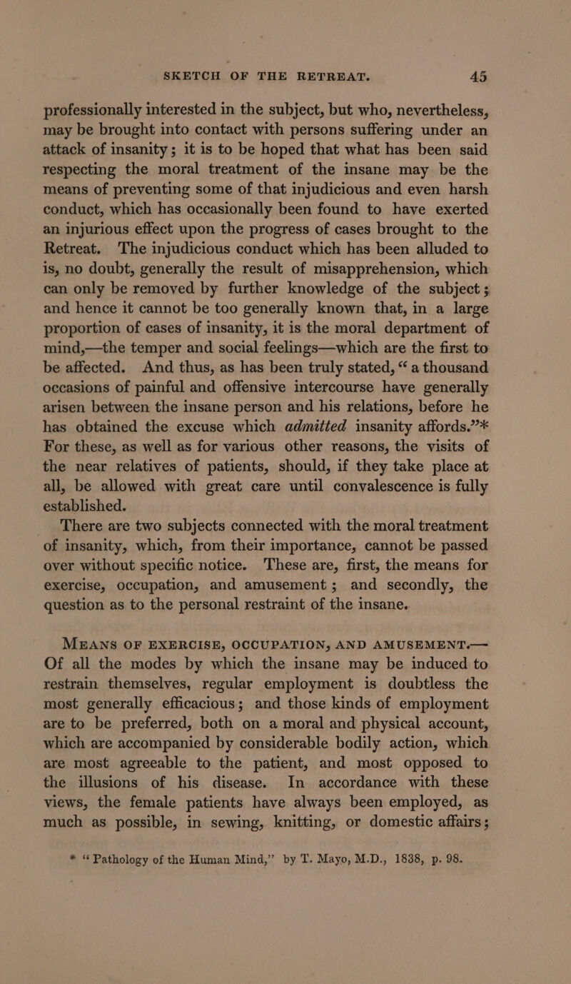 professionally interested in the subject, but who, nevertheless, may be brought into contact with persons suffering under an attack of insanity; it is to be hoped that what has been said respecting the moral treatment of the insane may be the means of preventing some of that injudicious and even harsh conduct, which has occasionally been found to have exerted an injurious effect upon the progress of cases brought to the Retreat. The injudicious conduct which has been alluded to is, no doubt, generally the result of misapprehension, which can only be removed by further knowledge of the subject ; and hence it cannot be too generally known that, in a large proportion of cases of insanity, it is the moral department of mind,—the temper and social feelings—which are the first to be affected. And thus, as has been truly stated, “ a thousand occasions of painful and offensive intercourse have generally arisen between the insane person and his relations, before he has obtained the excuse which admitted insanity affords.”* For these, as well as for various other reasons, the visits of the near relatives of patients, should, if they take place at all, be allowed with great care until convalescence is fully established. There are two subjects connected with the moral treatment of insanity, which, from their importance, cannot be passed over without specific notice. These are, first, the means for exercise, occupation, and amusement; and secondly, the question as to the personal restraint of the insane. MEANS OF EXERCISE, OCCUPATION, AND AMUSEMENT.— Of all the modes by which the insane may be induced to restrain themselves, regular employment is doubtless the most generally efficacious; and those kinds of employment are to be preferred, both on a moral and physical account, which are accompanied by considerable bodily action, which are most agreeable to the patient, and most opposed to the illusions of his disease. In accordance with these views, the female patients have always been employed, as much as possible, in sewing, knitting, or domestic affairs; * “ Pathology of the Human Mind,” by T. Mayo, M.D., 1838, p. 98.