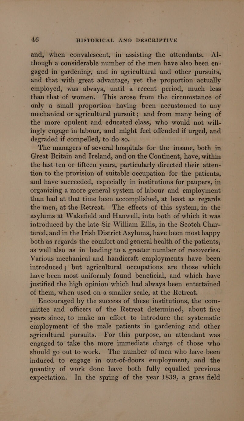 and, when convalescent, in assisting the attendants. Al- though a considerable number of the men have also been en- gaged in gardening, and in agricultural and other pursuits, and that with great advantage, yet the proportion actually employed, was always, until a recent period, much less than that of women. This arose from the circumstance of only a small proportion having been accustomed to any mechanical or agricultural pursuit; and from many being of the more opulent and educated class, who would not will- ingly engage in labour, and might feel offended if urged, and degraded if compelled, to do so. The managers of several hospitals for the insane, both in Great Britain and Ireland, and on the Continent, have, within the last ten or fifteen years, particularly directed their atten- tion to the provision of suitable occupation for the patients, and have succeeded, especially in institutions for paupers, in organizing a more general system of labour and employment than had at that time been accomplished, at least as regards the men, at the Retreat. The effects of this system, in the asylums at Wakefield and Hanwell, into both of which it was. introduced by the late Sir William Ellis, in the Scotch Char- tered, and in the Irish District Asylums, have been most happy both as regards the comfort and general health of the patients, as well also as in leading to a greater number of recoveries. Various mechanical and handicraft employments have been introduced; but agricultural occupations are those which have been most uniformly found beneficial, and which have justified the high opiniou which had always been entertained of them, when used on a smaller scale, at the Retreat. Encouraged by the success of these institutions, the com- mittee and officers of the Retreat determined, about five years since, to make an effort to introduce the systematic employment of the male patients in gardening and other agricultural pursuits. For this purpose, an attendant was engaged to take the more immediate charge of those who should go out to work. The number of men who have been induced to engage in out-of-doors employment, and the quantity of work done have both fully equalled previous expectation. In the spring of the year 1839, a grass field