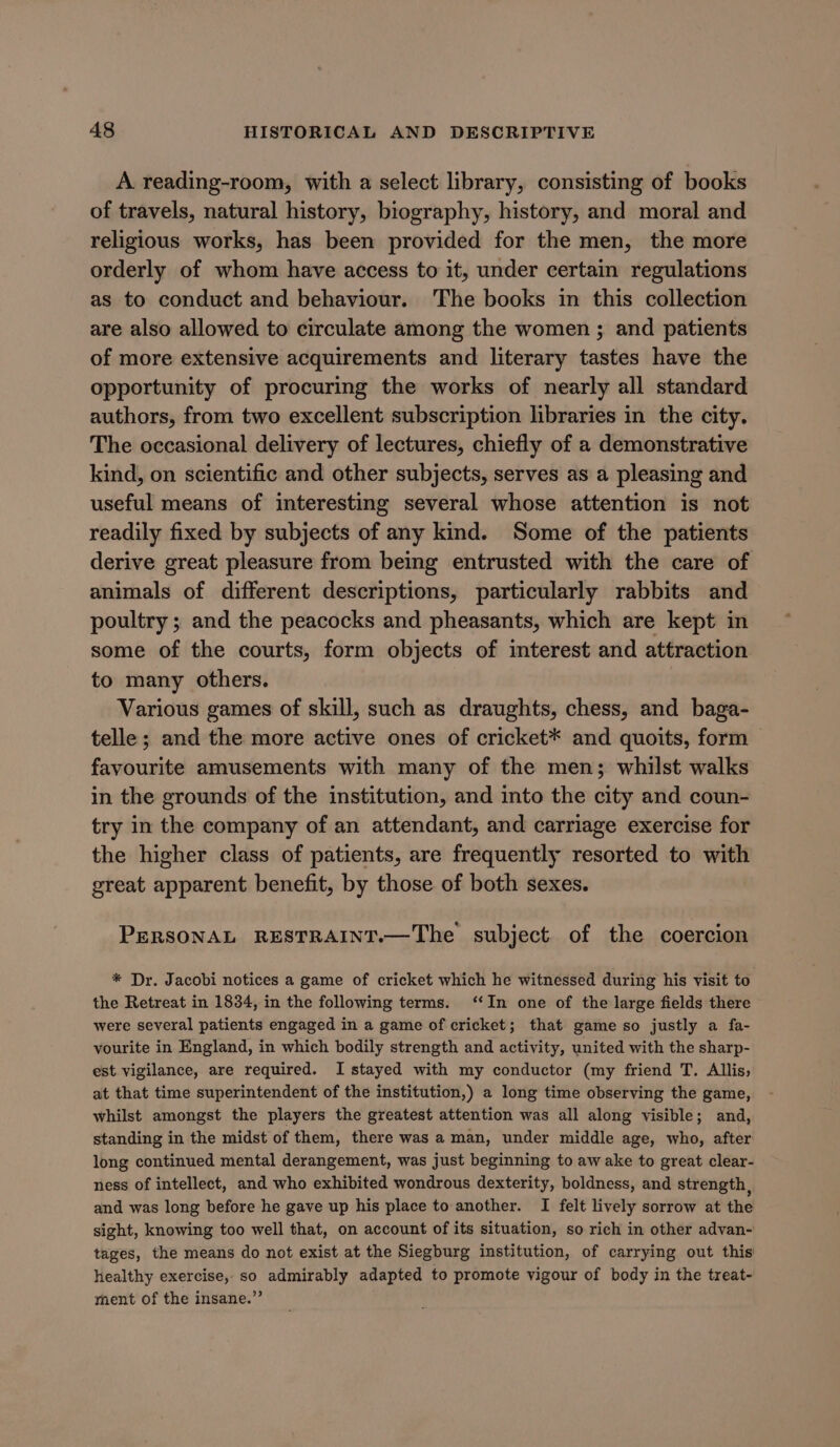 A reading-room, with a select library, consisting of books of travels, natural history, biography, history, and moral and religious works, has been provided for the men, the more orderly of whom have access to it, under certain regulations as to conduct and behaviour. The books in this collection are also allowed to circulate among the women ; and patients of more extensive acquirements and literary tastes have the opportunity of procuring the works of nearly all standard authors, from two excellent subscription libraries in the city. The occasional delivery of lectures, chiefly of a demonstrative kind, on scientific and other subjects, serves as a pleasing and useful means of interesting several whose attention is not readily fixed by subjects of any kind. Some of the patients derive great pleasure from being entrusted with the care of animals of different descriptions, particularly rabbits and poultry ; and the peacocks and pheasants, which are kept in some of the courts, form objects of interest and attraction to many others. Various games of skill, such as draughts, chess, and baga- telle; and the more active ones of cricket* and quoits, form — favourite amusements with many of the men; whilst walks in the grounds of the institution, and into the city and coun- try in the company of an attendant, and carriage exercise for the higher class of patients, are frequently resorted to with great apparent benefit, by those of both sexes. PERSONAL RESTRAINT.—The subject. of the coercion * Dr. Jacobi notices a game of cricket which he witnessed during his visit to the Retreat in 1834, in the following terms. ‘‘In one of the large fields there were several patients engaged in a game of cricket; that game so justly a fa- vourite in England, in which bodily strength and activity, united with the sharp- est vigilance, are required. I stayed with my conductor (my friend T. Allis, at that time superintendent of the institution,) a long time observing the game, whilst amongst the players the greatest attention was all along visible; and, standing in the midst of them, there was a man, under middle age, who, after long continued mental derangement, was just beginning to aw ake to great clear- ness of intellect, and who exhibited wondrous dexterity, boldness, and strength, and was long before he gave up his place to another. I felt lively sorrow at the sight, knowing too well that, on account of its situation, so rich in other advan- tages, the means do not exist at the Siegburg institution, of carrying out this healthy exercise, so admirably adapted to promote vigour of body in the treat- ment of the insane.”