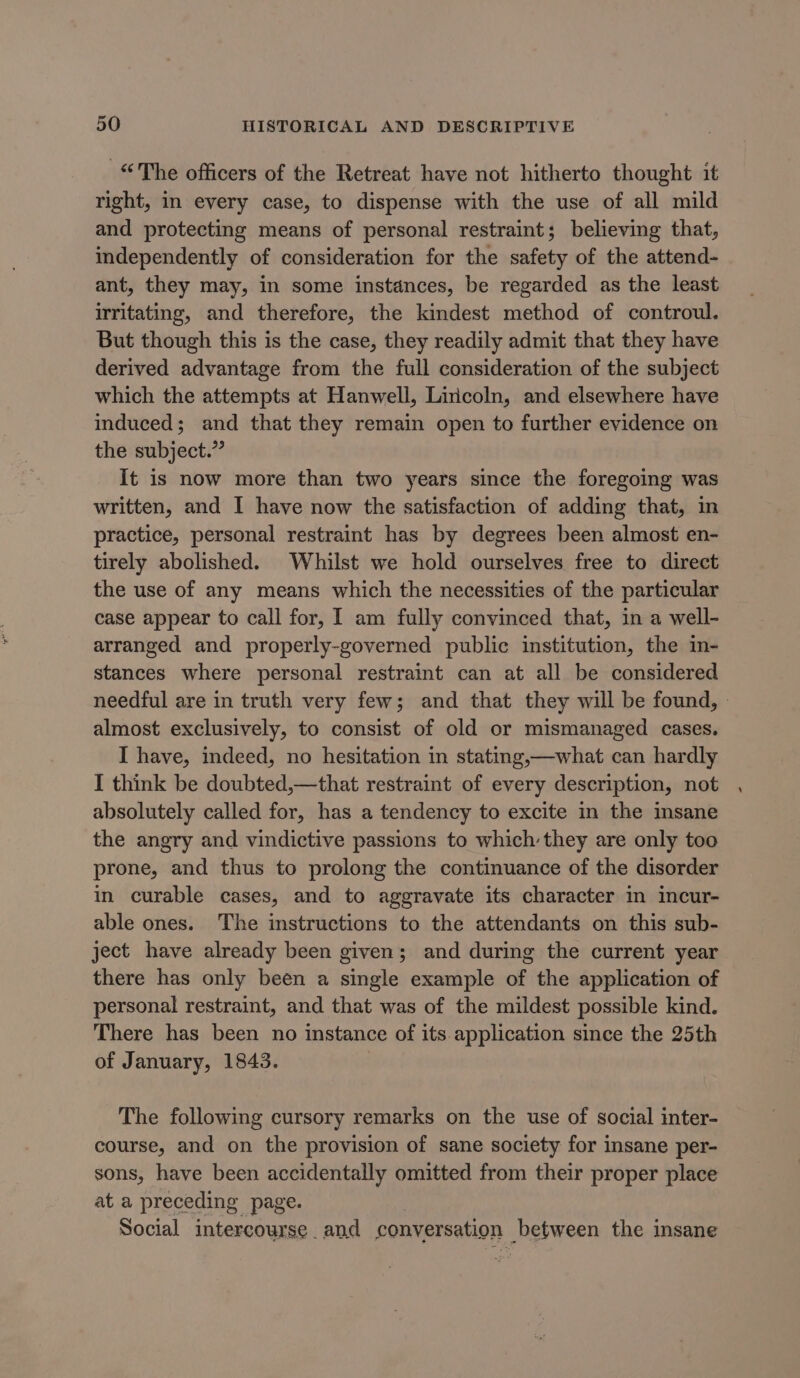 “The officers of the Retreat have not hitherto thought it right, in every case, to dispense with the use of all mild and protecting means of personal restraint; believing that, independently of consideration for the safety of the attend- ant, they may, in some instances, be regarded as the least irritating, and therefore, the kindest method of controul. But though this is the case, they readily admit that they have derived advantage from the full consideration of the subject which the attempts at Hanwell, Liricoln, and elsewhere have induced; and that they remain open to further evidence on the subject.” It is now more than two years since the foregoing was written, and I have now the satisfaction of adding that, in practice, personal restraint has by degrees been almost en- tirely abolished. Whilst we hold ourselves free to direct the use of any means which the necessities of the particular case appear to call for, I am fully convinced that, in a well- arranged and properly-governed public institution, the m- stances where personal restraint can at all be considered needful are in truth very few; and that they will be found, » almost exclusively, to consist of old or mismanaged cases. I have, indeed, no hesitation in stating,—what can hardly I think be doubted,—that restraint of every description, not absolutely called for, has a tendency to excite in the imsane the angry and vindictive passions to which they are only too prone, and thus to prolong the continuance of the disorder in curable cases, and to aggravate its character in incur- able ones. The instructions to the attendants on this sub- ject have already been given; and during the current year there has only been a single example of the application of personal restraint, and that was of the mildest possible kind. There has been no instance of its. application since the 25th of January, 1843. The following cursory remarks on the use of social inter- course, and on the provision of sane society for insane per- sons, have been accidentally omitted from their proper place at a preceding page. Social intercourse. and conversation between the insane