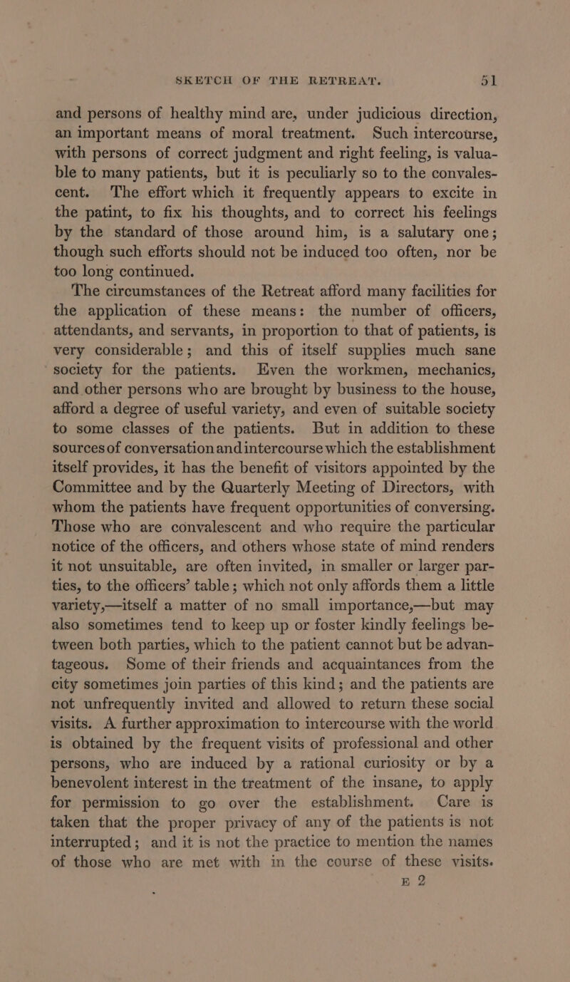 and persons of healthy mind are, under judicious direction, an important means of moral treatment. Such intercourse, with persons of correct judgment and right feeling, is valua- ble to many patients, but it is peculiarly so to the convales- cent. The effort which it frequently appears to excite in the patint, to fix his thoughts, and to correct his feelings by the standard of those around him, is a salutary one; though such efforts should not be induced too often, nor be too long continued. The circumstances of the Retreat afford many facilities for the application of these means: the number of officers, attendants, and servants, in proportion to that of patients, is very considerable; and this of itself supplies much sane society for the patients. Even the workmen, mechanics, and other persons who are brought by business to the house, afford a degree of useful variety, and even of suitable society to some classes of the patients. But in addition to these sources of conversation and intercourse which the establishment itself provides, it has the benefit of visitors appointed by the Committee and by the Quarterly Meeting of Directors, with whom the patients have frequent opportunities of conversing. These who are convalescent and who require the particular notice of the officers, and others whose state of mind renders it not unsuitable, are often invited, in smaller or larger par- ties, to the officers’ table ; which not only affords them a little variety,—itself a matter of no small importance,—but may also sometimes tend to keep up or foster kindly feelings be- tween both parties, which to the patient cannot but be advan- tageous. Some of their friends and acquaintances from the city sometimes join parties of this kind; and the patients are not unfrequently invited and allowed to return these social visits. A further approximation to intercourse with the world is obtained by the frequent visits of professional and other persons, who are induced by a rational curiosity or by a benevolent interest in the treatment of the insane, to apply for permission to go over the establishment. Care is taken that the proper privacy of any of the patients is not interrupted; and it is not the practice to mention the names of those who are met with in the course of these visits. E 2