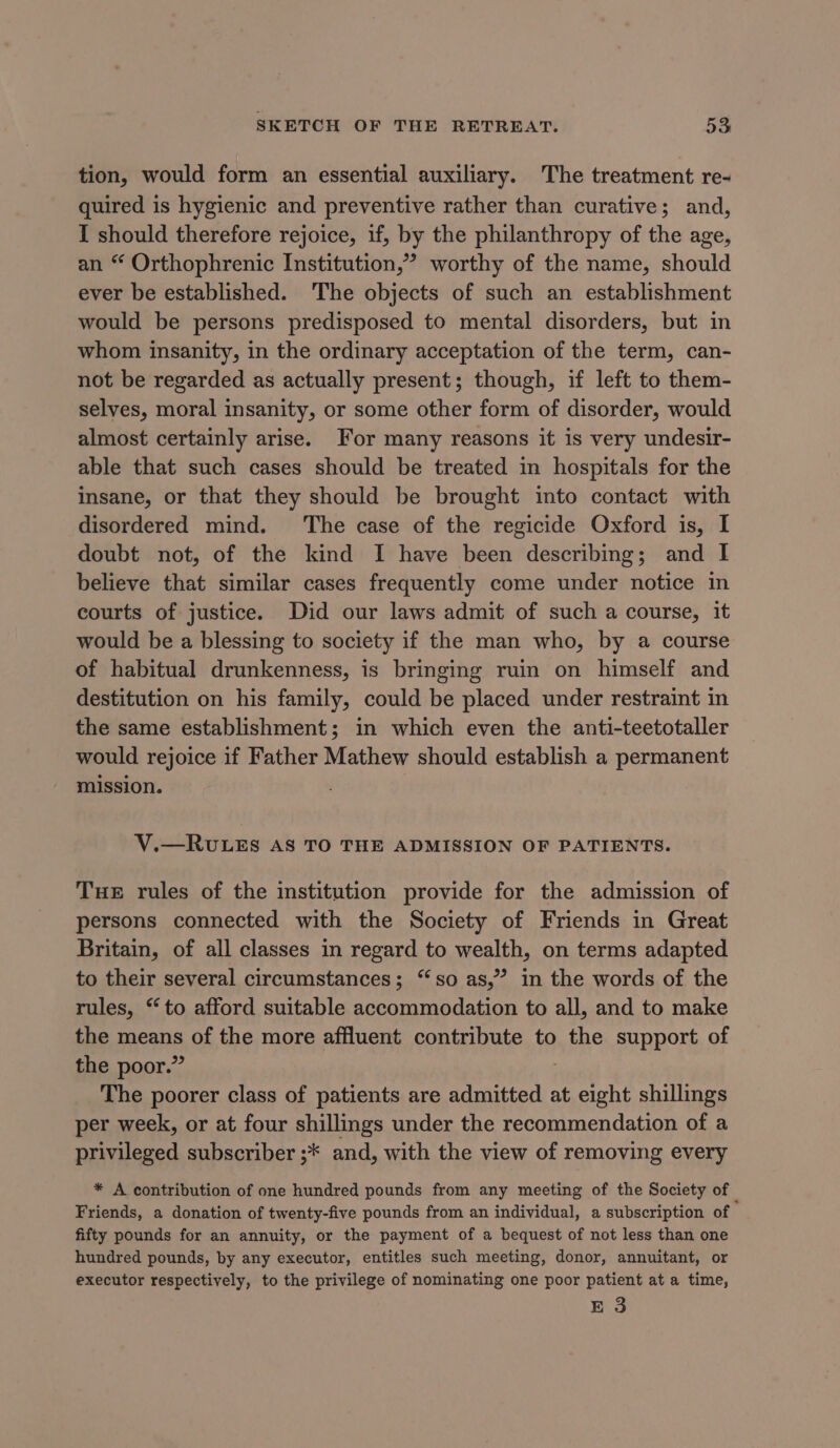 tion, would form an essential auxiliary. The treatment re- quired is hygienic and preventive rather than curative; and, I should therefore rejoice, if, by the philanthropy of the age, an “ Orthophrenic Institution,”’? worthy of the name, should ever be established. The objects of such an establishment would be persons predisposed to mental disorders, but in whom insanity, in the ordinary acceptation of the term, can- not be regarded as actually present; though, if left to them- selves, moral insanity, or some other form of disorder, would almost certainly arise. For many reasons it is very undesir- able that such cases should be treated in hospitals for the insane, or that they should be brought into contact with disordered mind. The case of the regicide Oxford is, I doubt not, of the kind I have been describing; and I believe that similar cases frequently come under notice in courts of justice. Did our laws admit of such a course, it would be a blessing to society if the man who, by a course of habitual drunkenness, is bringing ruin on himself and destitution on his family, could be placed under restraint in the same establishment; in which even the anti-teetotaller would rejoice if Father Mathew should establish a permanent mission. V.—RULES AS TO THE ADMISSION OF PATIENTS. Tue rules of the institution provide for the admission of persons connected with the Society of Friends in Great Britain, of all classes in regard to wealth, on terms adapted to their several circumstances; “so as,” in the words of the rules, “to afford suitable accommodation to all, and to make the meas of the more affluent contribute to the support of the poor.” The poorer class of patients are admitted at eatin shillings per week, or at four shillings under the recommendation of a privileged subscriber ;* and, with the view of removing every * A contribution of one hundred pounds from any meeting of the Society of - Friends, a donation of twenty-five pounds from an individual, a subscription of fifty pounds for an annuity, or the payment of a bequest of not less than one hundred pounds, by any executor, entitles such meeting, donor, annuitant, or executor respectively, to the privilege of nominating one poor patient at a time, E 3