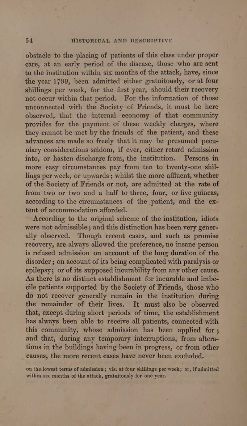 obstacle to the placing of patients of this class under proper care, at an early period of the disease, those who are sent to the institution within six months of the attack, have, since the year 1799, been admitted either gratuitously, or at four shillings per week, for the first year, should their recovery not occur within that period. For the information of those unconnected with the Society of Friends, it must be here observed, that the imternal economy of that community provides for the payment of these weekly charges, where they cannot be met by the friends of the patient, and these advances are made so freely that it may be presumed pecu- niary considerations seldom, if ever, either retard admission into, or hasten discharge from, the institution. Persons in more easy circumstances pay from ten to twenty-one shil- lings per week, or upwards; whilst the more affluent, whether of the Society of Friends or not, are admitted at the rate of from two or two and a half to three, four, or five guineas, according to the circumstances of the patient, and the ex- tent of accommodation afforded. According to the original scheme of the institution, idiots — were not admissible ; and this distinction has been very gener- ally observed. ‘Though recent cases, and such as promise recovery, are always allowed the preference, no insane person is refused admission on account of the long duration of the disorder ; on account of its being complicated with paralysis or epilepsy; or of its supposed incurability from any other cause. As there is no distinct establishment for incurable and imbe- cile patients supported by the Society of Friends, those who do not recover generally remain in the institution during the remainder of their lives. It must also be observed that, except during short periods of time, the establishment has always been able to receive all patients, connected with this community, whose admission has been applied for ; and that, during any temporary interruptions, from altera- tions in the buildings having been in progress, or from other causes, the more recent cases have never been excluded. on the lowest terms of admission; viz. at four shillings per week; or, if admitted within six months of the attack, gratuitously for one year.