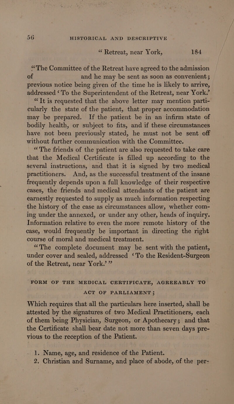 *“* Retreat, near York, 184 “The Committee of the Retreat have agreed to the admission of and he may be sent as soon as convenient ; previous notice being given of the time he is likely to arrive, addressed ‘To the Superintendent of the Retreat, near York.’ “It is requested that the above letter may mention parti- cularly the state of the patient, that proper accommodation may be prepared. If the patient be in an infirm state of bodily health, or subject to fits, and if these circumstances have not been previously stated, he must not be sent off without further communication with the Committee. “'The friends of the patient are also requested to take care that the Medical Certificate is filled up according to the several instructions, and that it is signed by two medical practitioners. And, as the successful treatment of the insane frequently depends upon a full knowledge of their respective cases, the friends and medical attendants of the patient are earnestly requested to supply as much information respecting the history of the case as circumstances allow, whether com- ing under the annexed, or under any other, heads of inquiry. Information relative to even the more remote history of the case, would frequently be important in directing the right course of moral and medical treatment. “The complete document may be sent with the patient, under cover and sealed, addressed ‘To the Resident-Surgeon of the Retreat, near York.’ ” FORM OF THE MEDICAL CERTIFICATE, AGREEABLY TO ACT OF PARLIAMENT; Which requires that all the particulars here inserted, shall be attested by the signatures of two Medical Practitioners, each of them being Physician, Surgeon, or Apothecary; and that the Certificate shall bear date not more than seven days pre- vious to the reception of the Patient. 1. Name, age, and residence of the Patient. 2. Christian and Surname, and place of abode, of the per-