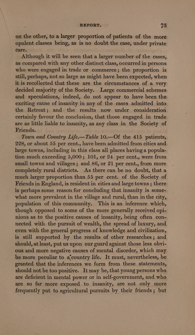 on the other, to a larger proportion of patients of the more opulent classes being, as is no doubt the case, under private care. | Although it will be seen that a larger number of the cases, as compared with any other distinct class, occurred in persons who were engaged in trade or commerce; the proportion is still, perhaps, not so large as might have been expected, when it is recollected that these are the circumstances of a very decided majority of the Society. Large commercial schemes and speculations, indeed, do not appear to have been the exciting cause of insanity in any of the cases admitted into the Retreat; and the results now under consideration certainly favour the conclusion, that those engaged in trade are as little liable to insanity, as any class in the Society of Friends. Town and Country Life-—Table 10.—Of the 415 patients, 228, or about 55 per cent., have been admitted from cities and large towns, including in this class all places having a popula- tion much exceeding 5,000; 101, or 24 per cent., were from small towns and villages; and 86, or 21 per cent., from more completely rural districts. As there can be no doubt, that a much larger proportion than 55 per cent. of the Society of Friends in England, is resident in cities and large towns ; there is perhaps some reason for concluding that insanity is some- what more prevalent in the village and rural, than in the city, population of this community. This is an inference which, though opposed to some of the more generally received opi- nions as to the positive causes of insanity, being often con- nected with the pursuit of wealth, the spread of luxury, and even with the general progress of knowledge and civilization, is still supported by the results of other researches; and should, at least, put us upon our guard against those less obvi- ous and more negative causes of mental disorder, which may be more peculiar to a‘country life. It must, nevertheless, be granted that the inferences we form from these statements, should not be too positive. It may be, that young persons who are deficient in mental power or in self-government, and who are so far more exposed to insanity, are not only more frequently put to agricultural pursuits by their friends; but