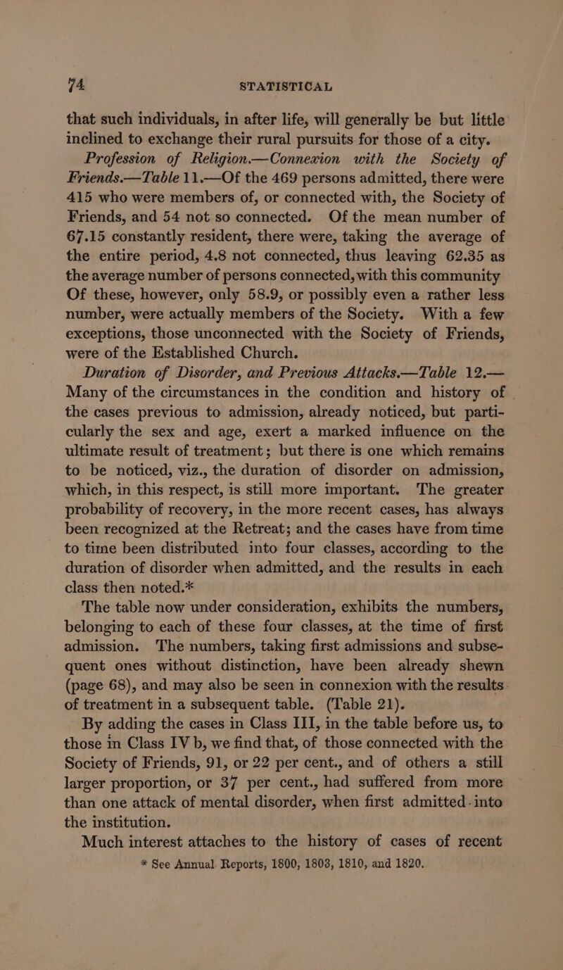 that such individuals, in after life, will generally be but little inclined to exchange their rural pursuits for those of a city. Profession of Religion.—Connexion with the Society of Friends.—Table 11.—Of the 469 persons admitted, there were 415 who were members of, or connected with, the Society of Friends, and 54 not so connected. Of the mean number of 67.15 constantly resident, there were, taking the average of the entire period, 4.8 not connected, thus leaving 62.35 as the average number of persons connected, with this community Of these, however, only 58.9, or possibly even a rather less number, were actually members of the Society. With a few exceptions, those unconnected with the Society of Friends, were of the Established Church. Duration of Disorder, and Previous Attacks —Table 12.— Many of the circumstances in the condition and history of the cases previous to admission, already noticed, but parti- cularly the sex and age, exert a marked influence on the ultimate result of treatment; but there is one which remains to be noticed, viz., the duration of disorder on admission, which, in this respect, is still more important. The greater | probability of recovery, in the more recent cases, has always been recognized at the Retreat; and the cases have from time to time been distributed into four classes, according to the duration of disorder when admitted, and the results in each class then noted.* The table now under consideration, exhibits the numbers, belonging to each of these four classes, at the time of first admission. The numbers, taking first admissions and subse- quent ones without distinction, have been already shewn (page 68), and may also be seen in connexion with the results: of treatment in a subsequent table. (Table 21). By adding the cases in Class III, in the table before us, to those in Class IV b, we find that, of those connected with the Society of Friends, 91, or 22 per cent., and of others a still larger proportion, or 37 per cent., had suffered from more than one attack of mental disorder, when first admitted into the institution. Much interest attaches to the history of cases of recent * See Annual. Reports, 1800, 1808, 1810, and 1820.