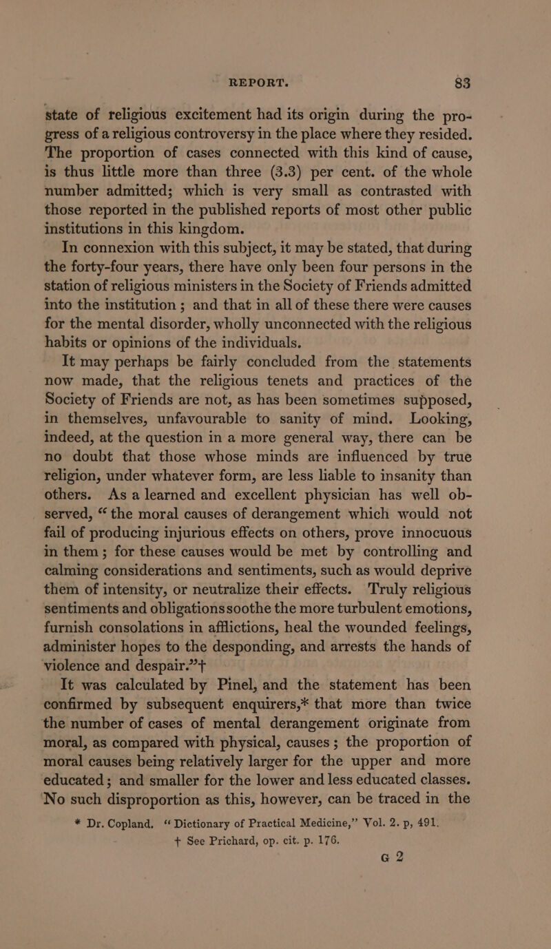 state of religious excitement had its origin during the pro- gress of a religious controversy in the place where they resided. The proportion of cases connected with this kind of cause, is thus little more than three (3.3) per cent. of the whole number admitted; which is very small as contrasted with those reported in the published reports of most other public institutions in this kingdom. In connexion with this subject, it may be stated, that during the forty-four years, there have only been four persons in the station of religious ministers in the Society of Friends admitted into the institution ; and that in all of these there were causes for the mental disorder, wholly unconnected with the religious habits or opinions of the individuals. It may perhaps be fairly concluded from the statements now made, that the religious tenets and practices of the Society of Friends are not, as has been sometimes supposed, in themselves, unfavourable to sanity of mind. Looking, indeed, at the question in a more general way, there can be no doubt that those whose minds are influenced by true religion, under whatever form, are less liable to insanity than others. Asa learned and excellent physician has well ob- served, “the moral causes of derangement which would not fail of producing injurious effects on others, prove innocuous in them; for these causes would be met by controlling and calming considerations and sentiments, such as would deprive them of intensity, or neutralize their effects. Truly religious sentiments and obligationssoothe the more turbulent emotions, furnish consolations in afflictions, heal the wounded feelings, administer hopes to the desponding, and arrests the hands of violence and despair.” + It was calculated by Pinel, and the statement has been confirmed by subsequent enquirers,* that more than twice the number of cases of mental derangement originate from moral, as compared with physical, causes ; the proportion of moral causes being relatively larger for the upper and more educated; and smaller for the lower and less educated classes. ‘No such disproportion as this, however, can be traced in the * Dr. Copland. “Dictionary of Practical Medicine,’’ Vol. 2. p, 491. + See Prichard, op. cit. p. 176. G 2