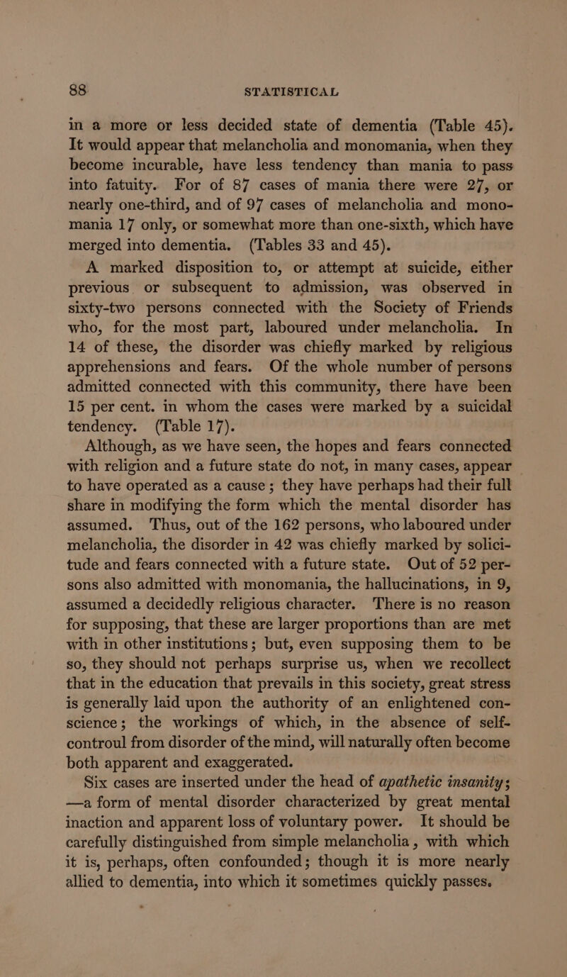 in a more or less decided state of dementia (Table 45). It would appear that melancholia and monomania, when they become incurable, have less tendency than mania to pass into fatuity. For of 87 cases of mania there were 27, or nearly one-third, and of 97 cases of melancholia and mono- mania 17 only, or somewhat more than one-sixth, which have merged into dementia. (Tables 33 and 45). A marked disposition to, or attempt at suicide, either previous or subsequent to admission, was observed in sixty-two persons connected with the Society of Friends who, for the most part, laboured under melancholia. In 14 of these, the disorder was chiefly marked by religious apprehensions and fears. Of the whole number of persons admitted connected with this community, there have been 15 per cent. in whom the cases were marked by a suicidal tendency. (Table 17). Although, as we have seen, the hopes and fears connected with religion and a future state do not, in many cases, appear to have operated as a cause; they have perhaps had their full share in modifying the form which the mental disorder has assumed. Thus, out of the 162 persons, who laboured under melancholia, the disorder in 42 was chiefly marked by solici- tude and fears connected with a future state. Out of 52 per- sons also admitted with monomania, the hallucinations, in 9, assumed a decidedly religious character. There is no reason for supposing, that these are larger proportions than are met with in other institutions; but, even supposing them to be so, they should not perhaps surprise us, when we recollect that in the education that prevails in this society, great stress is generally laid upon the authority of an enlightened con- science; the workings of which, in the absence of self- controul from disorder of the mind, will naturally often become both apparent and exaggerated. Six cases are inserted under the head of apathetic insanity; —a form of mental disorder characterized by great mental inaction and apparent loss of voluntary power. It should be carefully distinguished from simple melancholia, with which it is, perhaps, often confounded; though it is more nearly allied to dementia, into which it sometimes quickly passes.