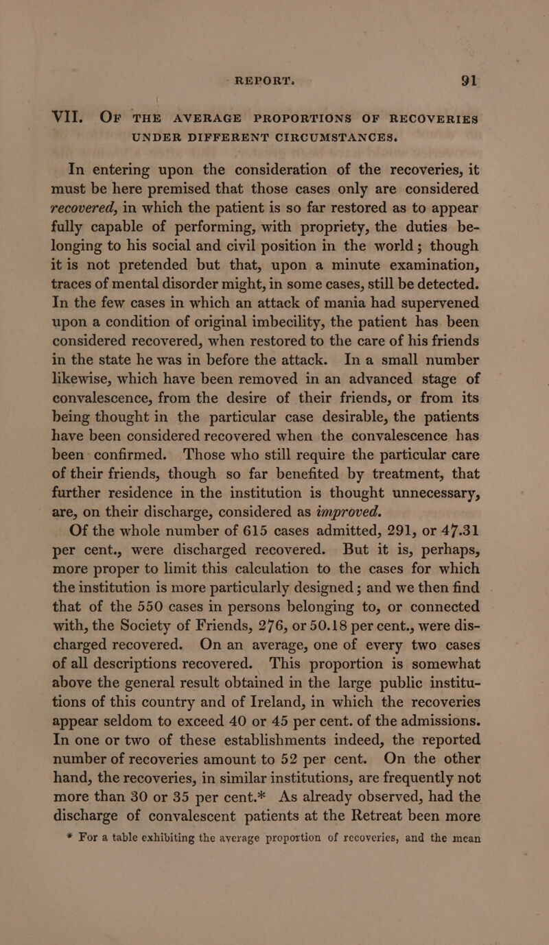 VII. Or THE AVERAGE PROPORTIONS OF RECOVERIES UNDER DIFFERENT CIRCUMSTANCES, In entering upon the consideration of the recoveries, it must be here premised that those cases only are considered recovered, in which the patient is so far restored as to appear fully capable of performing, with propriety, the duties be- longing to his social and civil position in the world; though it is not pretended but that, upon a minute examination, traces of mental disorder might, in some cases, still be detected. In the few cases in which an attack of mania had supervened upon a condition of original imbecility, the patient has. been considered recovered, when restored to the care of his friends in the state he was in before the attack. Ina small number likewise, which have been removed in an advanced stage of convalescence, from the desire of their friends, or from its being thought in the particular case desirable, the patients have been considered recovered when the convalescence has been confirmed. Those who still require the particular care of their friends, though so far benefited by treatment, that further residence in the institution is thought unnecessary, are, on their discharge, considered as improved. Of the whole number of 615 cases admitted, 291, or 47.31 per cent., were discharged recovered. But it is, perhaps, more proper to limit this calculation to the cases for which the institution is more particularly designed ; and we then find | that of the 550 cases in persons belonging to, or connected with, the Society of Friends, 276, or 50.18 per cent., were dis- charged recovered. On an average, one of every two cases of all descriptions recovered. This proportion is somewhat above the general result obtained in the large public institu- tions of this country and of Ireland, in which the recoveries appear seldom to exceed 40 or 45 per cent. of the admissions. In one or two of these establishments indeed, the reported number of recoveries amount to 52 per cent. On the other hand, the recoveries, in similar institutions, are frequently not more than 30 or 35 per cent.* As already observed, had the discharge of convalescent patients at the Retreat been more * For a table exhibiting the ayerage proportion of recoveries, and the mean