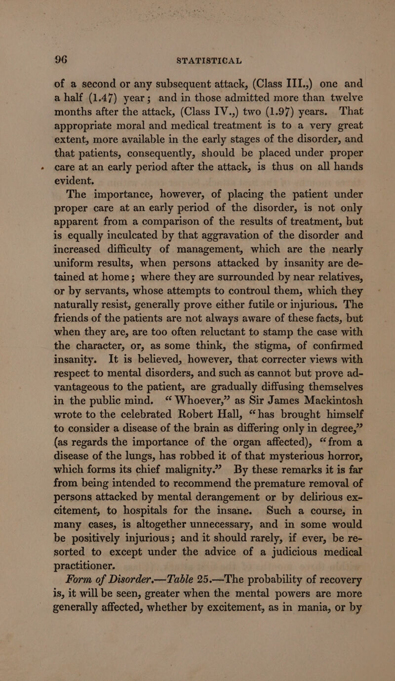 of a second or any subsequent attack, (Class III.,) one and a half (1.47) year; and in those admitted more than twelve months after the attack, (Class IV.,) two (1.97) years. That appropriate moral and medical treatment is to a very great extent, more available in the early stages of the disorder, and that patients, consequently, should be placed under proper care at an early period after the attack, is thus on all hands evident. The importance, however, of placing the patient under proper care at an early period of the disorder, is not only apparent from a comparison of the results of treatment, but is equally inculcated by that aggravation of the disorder and increased difficulty of management, which are the nearly uniform results, when persons attacked by insanity are de- tained at home; where they are surrounded by near relatives, or by servants, whose attempts to controul them, which they naturally resist, generally prove either futile or injurious. The friends of the patients are not always aware of these facts, but when they are, are too often reluctant to stamp the case with the character, or, as some think, the stigma, of confirmed insanity. It is believed, however, that correcter views with respect to mental disorders, and such as cannot but prove ad- vantageous to the patient, are gradually diffusing themselves in the public mind. “ Whoever,” as Sir James Mackintosh wrote to the celebrated Robert Hall, “has brought himself to consider a disease of the brain as differing only in degree,” (as regards the importance of the organ affected), “from a disease of the lungs, has robbed it of that mysterious horror, which forms its chief malignity.” By these remarks it is far from being intended to recommend the premature removal of persons attacked by mental derangement or by delirious ex- citement, to hospitals for the insane. Such a course, in many cases, is altogether unnecessary, and in some would be positively injurious; and it should rarely, if ever, be re- sorted to except under the advice of a judicious medical practitioner. Form of Disorder.—Table 25.—The probability of recovery is, it will be seen, greater when the mental powers are more generally affected, whether by excitement, as in mania, or by