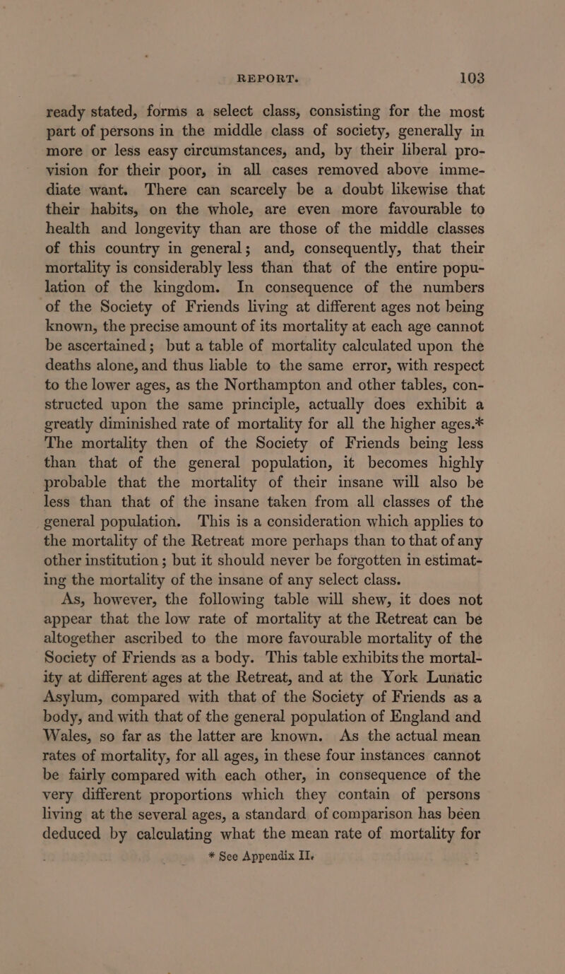 ready stated, forms a select class, consisting for the most part of persons in the middle class of society, generally in more or less easy circumstances, and, by their liberal pro- vision for their poor, in all cases removed above imme- diate want. There can scarcely be a doubt likewise that their habits, on the whole, are even more favourable to health and longevity than are those of the middle classes of this country in general; and, consequently, that their mortality is considerably less than that of the entire popu- lation of the kingdom. In consequence of the numbers of the Society of Friends living at different ages not being known, the precise amount of its mortality at each age cannot be ascertained; but a table of mortality calculated upon the deaths alone, and thus liable to the same error, with respect to the lower ages, as the Northampton and other tables, con- structed upon the same principle, actually does exhibit a greatly diminished rate of mortality for all the higher ages.* The mortality then of the Society of Friends being less than that of the general population, it becomes highly probable that the mortality of their insane will also be less than that of the insane taken from all classes of the general population. This is a consideration which applies to the mortality of the Retreat more perhaps than to that of any other institution ; but it should never be forgotten in estimat- ing the mortality of the insane of any select class. As, however, the following table will shew, it does not appear that the low rate of mortality at the Retreat can be altogether ascribed to the more favourable mortality of the Society of Friends as a body. This table exhibits the mortal- ity at different ages at the Retreat, and at the York Lunatic Asylum, compared with that of the Society of Friends as a body, and with that of the general population of England and Wales, so far as the latter are known. As the actual mean rates of mortality, for all ages, in these four instances cannot be fairly compared with each other, in consequence of the very different proportions which they contain of persons living at the several ages, a standard of comparison has been deduced by calculating what the mean rate of mortality for * See Appendix ITI,