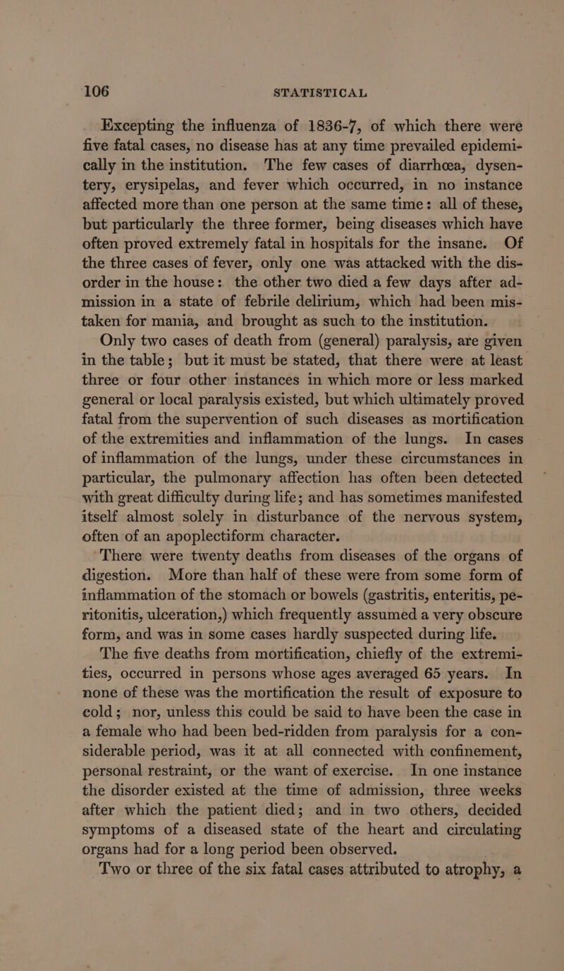 Excepting the influenza of 1836-7, of which there were five fatal cases, no disease has at any time prevailed epidemi- cally in the institution. The few cases of diarrhoea, dysen- tery, erysipelas, and fever which occurred, in no instance affected more than one person at the same time: all of these, but particularly the three former, being diseases which have often proved extremely fatal in hospitals for the insane. Of the three cases of fever, only one was attacked with the dis- order in the house: the other two died a few days after ad- mission in a state of febrile delirium, which had been mis- taken for mania, and brought as such to the institution. Only two cases of death from (general) paralysis, are given in the table; but it must be stated, that there were at least three or four other instances in which more or less marked general or local paralysis existed, but which ultimately proved fatal from the supervention of such diseases as mortification of the extremities and inflammation of the lungs. In cases of inflammation of the lungs, under these circumstances in particular, the pulmonary affection has often been detected with great difficulty during life; and has sometimes manifested itself almost solely in disturbance of the nervous system, often of an apoplectiform character. There were twenty deaths from diseases of the organs of digestion. More than half of these were from some form of inflammation of the stomach or bowels (gastritis, enteritis, pe- ritonitis, ulceration,) which frequently assumed a very obscure form, and was in some cases hardly suspected during life. The five deaths from mortification, chiefly of the extremi- ties, occurred in persons whose ages averaged 65 years. In none of these was the mortification the result of exposure to cold; nor, unless this could be said to have been the case in a female who had been bed-ridden from paralysis for a con- siderable period, was it at all connected with confinement, personal restraint, or the want of exercise. In one instance the disorder existed at the time of admission, three weeks after which the patient died; and in two others, decided symptoms of a diseased state of the heart and circulating organs had for a long period been observed. Two or three of the six fatal cases attributed to atrophy, a