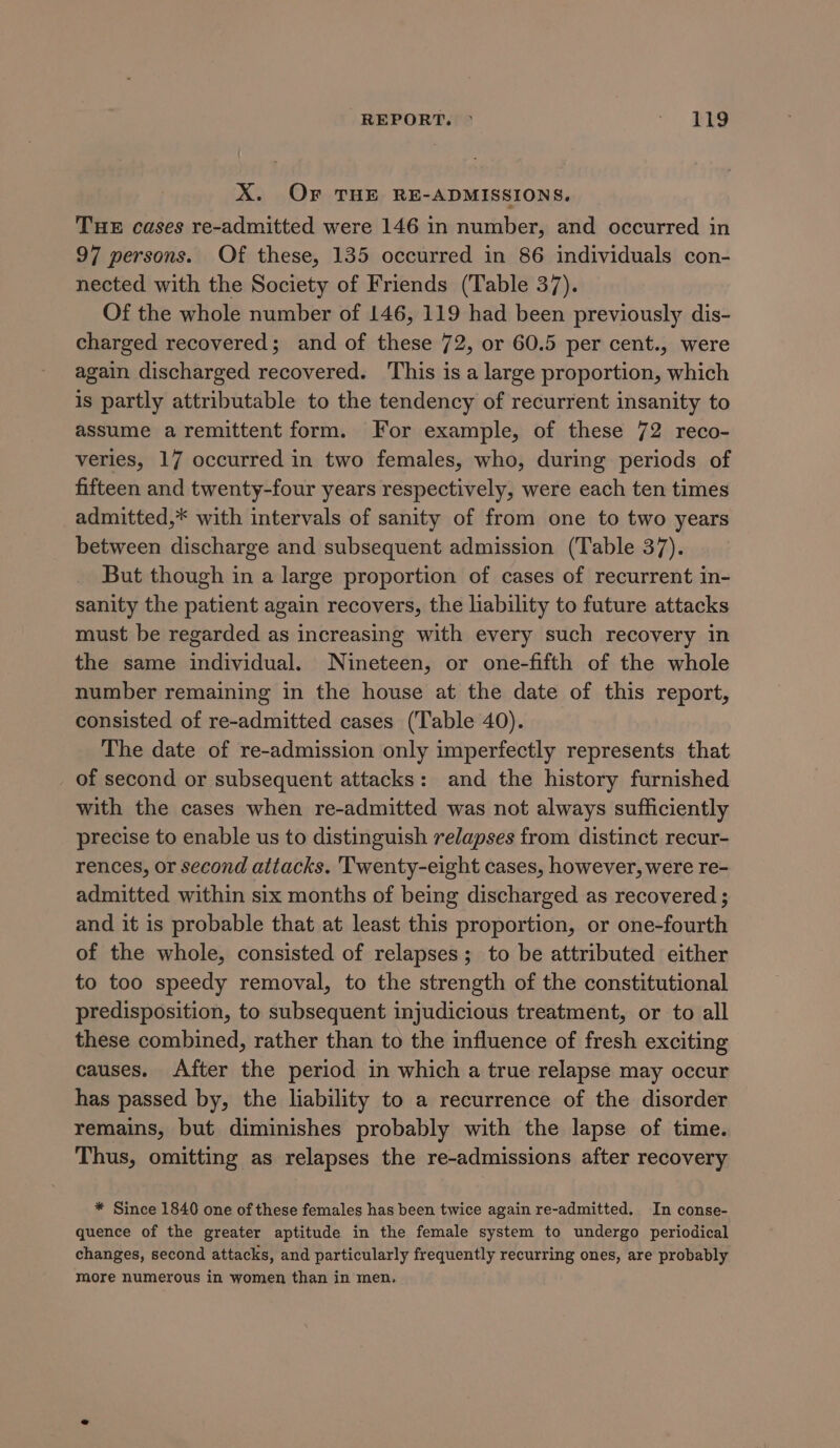 REPORT. ° ~ SRS X. OF THE RE-ADMISSIONS. THE cases re-admitted were 146 in number, and occurred in 97 persons. Of these, 135 occurred in 86 individuals con- nected with the Society of Friends (Table 37). Of the whole number of 146, 119 had been previously dis- charged recovered; and of these 72, or 60.5 per cent., were again discharged recovered. This is a large proportion, which is partly attributable to the tendency of recurrent insanity to assume aremittent form. For example, of these 72 reco- veries, 17 occurred in two females, who, during periods of fifteen and twenty-four years respectively, were each ten times admitted,* with intervals of sanity of from one to two years between discharge and subsequent admission (Table 37). But though in a large proportion of cases of recurrent in- sanity the patient again recovers, the liability to future attacks must be regarded as increasing with every such recovery in the same individual. Nineteen, or one-fifth of the whole number remaining in the house at the date of this report, consisted of re-admitted cases (Table 40). The date of re-admission only imperfectly represents that of second or subsequent attacks: and the history furnished with the cases when re-admitted was not always sufficiently precise to enable us to distinguish relapses from distinct recur- rences, or second attacks. Twenty-eight cases, however, were re- admitted within six months of being discharged as recovered ; and it is probable that at least this proportion, or one-fourth of the whole, consisted of relapses; to be attributed either to too speedy removal, to the strength of the constitutional predisposition, to subsequent injudicious treatment, or to all these combined, rather than to the influence of fresh exciting causes. After the period in which a true relapse may occur has passed by, the liability to a recurrence of the disorder remains, but diminishes probably with the lapse of time. Thus, omitting as relapses the re-admissions after recovery * Since 1840 one of these females has been twice again re-admitted. In conse- quence of the greater aptitude in the female system to undergo periodical changes, second attacks, and particularly frequently recurring ones, are probably more numerous in women than in men.