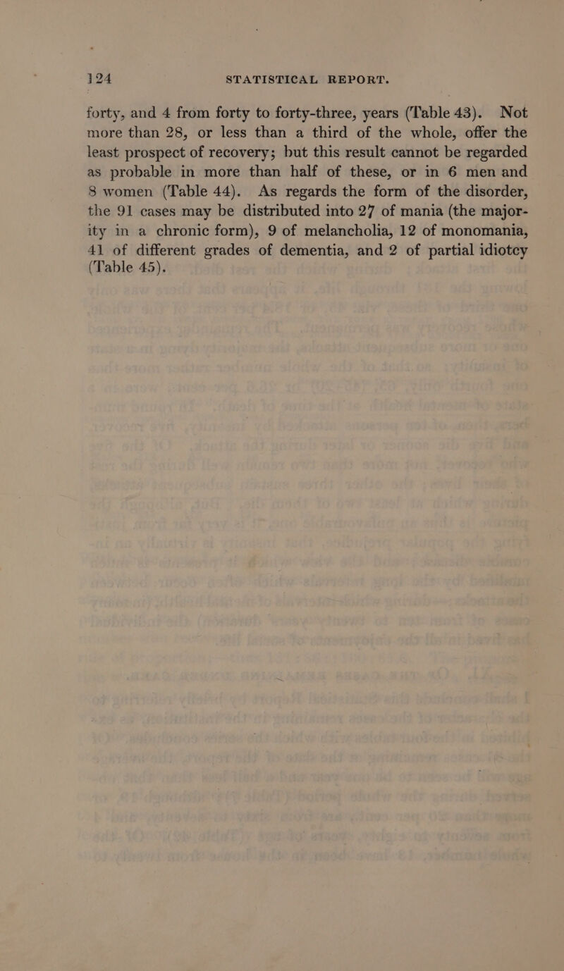 forty, and 4 from forty to forty-three, years (Table 43). Not more than 28, or less than a third of the whole, offer the least prospect of recovery; but this result cannot be regarded as probable in more than half of these, or in 6 men and 8 women (Table 44). As regards the form of the disorder, the 91 cases may be distributed into 27 of mania (the major- ity in a chronic form), 9 of melancholia, 12 of monomania, 41 of different grades of dementia, and 2 of partial idiotcy (Table 45).