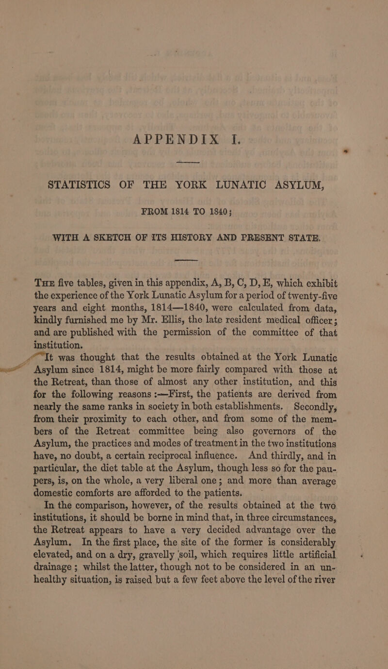 APPENDIX If. a! STATISTICS OF THE YORK LUNATIC ASYLUM, FROM 1814 TO 1840; WITH A SKETCH OF ITS HISTORY AND PRESENT STATE. a Tuk five tables, given in this appendix, A, B, C, D, E, which exhibit the experience of the York Lunatic Asylum for a period of twenty-five years and eight months, 1814—1840, were calculated from data, kindly furnished me by Mr. Ellis, the late resident medical officer; and are published with the permission of the committee of that institution. Tt was thought that the results obtained at the York Lunatic wo Asylum since 1814, might be more fairly compared with those at the Retreat, than those of almost any other institution, and this for the following reasons :—First, the patients are derived from nearly the same ranks in society in both establishments. Secondly, from their proximity to each other, and from some of the mem- bers of the Retreat committee being also governors of the Asylum, the practices and modes of treatment in the two institutions have, no doubt, a certain reciprocal influence. And thirdly, and in particular, the diet table at the Asylum, though less so for the pau- pers, is, on the whole, a very liberal one; and more than average domestic comforts are afforded to the patients. In the comparison, however, of the results obtained at the two institutions, it should be borne in mind that, in three circumstances, the Retreat appears to have a very decided advantage over the Asylum. In the first place, the site of the former is considerably elevated, and on a dry, gravelly ‘soil, which requires little artificial drainage ; whilst the latter, though not to be considered in an un- healthy situation, is raised but a few feet above the level of the river