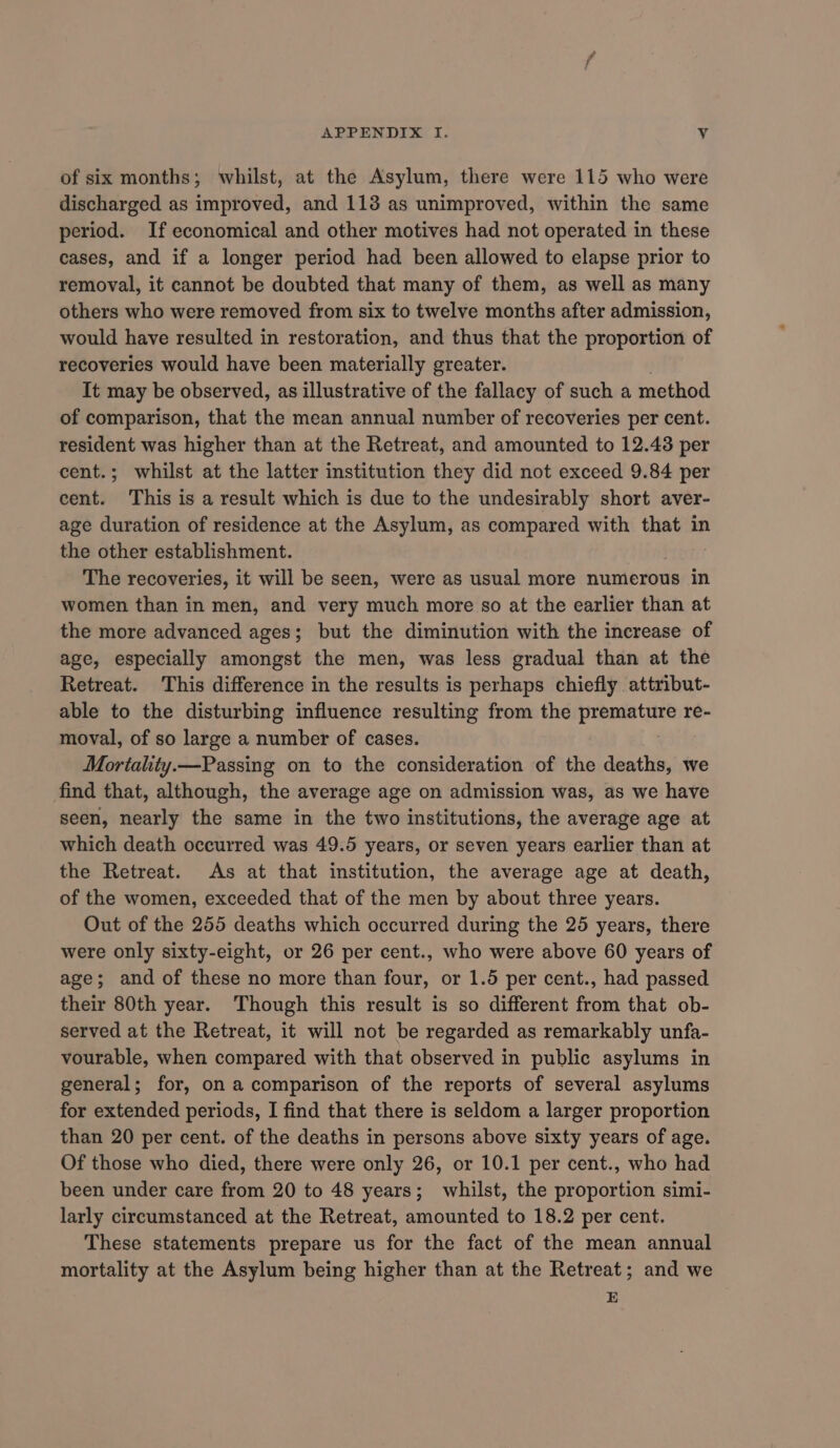 of six months; whilst, at the Asylum, there were 115 who were discharged as improved, and 113 as unimproved, within the same period. If economical and other motives had not operated in these cases, and if a longer period had been allowed to elapse prior to removal, it cannot be doubted that many of them, as well as many others who were removed from six to twelve months after admission, would have resulted in restoration, and thus that the proportion of recoveries would have been materially greater. It may be observed, as illustrative of the fallacy of such a method of comparison, that the mean annual number of recoveries per cent. resident was higher than at the Retreat, and amounted to 12.43 per cent.; whilst at the latter institution they did not exceed 9.84 per cent. This is a result which is due to the undesirably short aver- age duration of residence at the Asylum, as compared with that in the other establishment. The recoveries, it will be seen, were as usual more numerous in women than in men, and very much more so at the earlier than at the more advanced ages; but the diminution with the increase of age, especially amongst the men, was less gradual than at the Retreat. This difference in the results is perhaps chiefly attribut- able to the disturbing influence resulting from the premature re- moval, of so large a number of cases. | Mortality.—Passing on to the consideration of the deaths, we find that, although, the average age on admission was, as we have seen, nearly the same in the two institutions, the average age at which death occurred was 49.5 years, or seven years earlier than at the Retreat. As at that institution, the average age at death, of the women, exceeded that of the men by about three years. Out of the 255 deaths which occurred during the 25 years, there were only sixty-eight, or 26 per cent., who were above 60 years of age; and of these no more than four, or 1.5 per cent., had passed their 80th year. Though this result is so different from that ob- served at the Retreat, it will not be regarded as remarkably unfa- vourable, when compared with that observed in public asylums in general; for, on a comparison of the reports of several asylums for extended periods, I find that there is seldom a larger proportion than 20 per cent. of the deaths in persons above sixty years of age. Of those who died, there were only 26, or 10.1 per cent., who had been under care from 20 to 48 years; whilst, the proportion simi- larly circumstanced at the Retreat, amounted to 18.2 per cent. These statements prepare us for the fact of the mean annual mortality at the Asylum being higher than at the Retreat; and we E