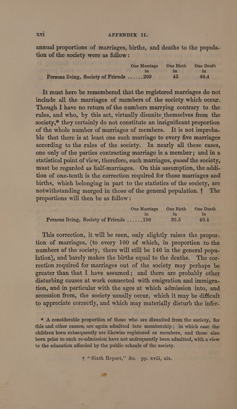 annual proportions of marriages, births, and deaths to the popula- tion of the society were as follow: One Marriage One Birth One Death in in i : in Persons living, Society of Friends ...... 209 43 40.4 It must here be remembered that the registered marriages do not include all the marriages of members of the society which occur. Though I have no return of the numbers marrying contrary to the rules, and who, by this act, virtually disunite themselves from the society,* they certainly do not constitute an insignificant proportion of the whole number of marriages of members. It is not improba- ble that there is at least one such marriage to every five marriages according to the rules of the society. In nearly all these cases, one only of the parties contracting marriage is a member; and in a statistical point of view, therefore, such marriages, guoad the society, must be regarded as half-marriages. On this assumption, the addi- tion of one-tenth is the correction required for those marriages and births, which belonging in part to the statistics of the society, are notwithstanding merged in those of the general population. | The proportions will then be as follow: One Marriage One Birth One Death in in Persons living, Society of Friends ...... 190 39.5 40.4 This correction, it will be seen, only slightly raises the propor-. tion of marriages, (to every 100 of which, in proportion to the numbers of the society, there will still be 146 in the general popu- lation), and barely makes the births equal to the deaths. The cor- rection required for marriages out of the society may perhaps be greater than that I have assumed; and there are probably other disturbing causes at work connected with emigration and immigra- tion, and in particular with the ages at which admission into, and secession from, the society usually occur, which it may be difficult to appreciate correctly, and which may materially disturb the infer- * A considerable proportion of those who are disunited from the society, for this and other causes, are again admitted into membership; in which case the children born subsequently are likewise registered as members, and those also born prior to such re-admission have not unfrequently been admitted, with a view to the education afforded by the public schools of the society. + “Sixth Report,” &amp;c. pp. xviii, xix.