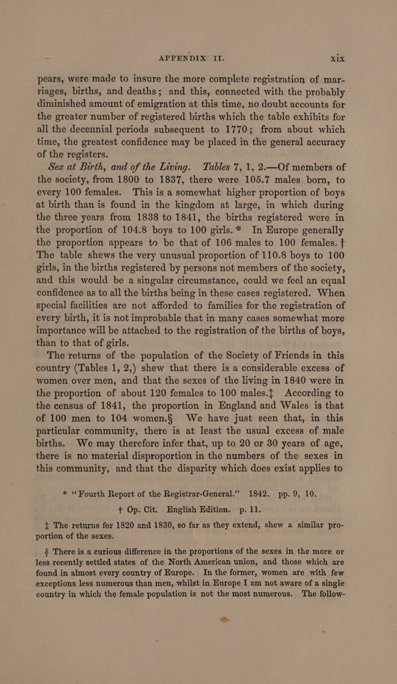 pears, were made to insure the more complete registration of mar- riages, births, and deaths; and this, connected with the probably diminished amount of emigration at this time, no doubt accounts for the greater number of registered births which the table exhibits for all the decennial periods subsequent to 1770; from about which time, the greatest confidence may be placed in the general accuracy of the registers. Sex at Birth, and of the Living. Tables 7, 1, 2.—Of members of the society, from 1800 to 1837, there were 105.7 males born, to every 100 females. This is a somewhat higher proportion of boys at birth than is found in the kingdom at large, in which during the three years from 1838 to 1841, the births registered were in the proportion of 104.8 boys to 100 girls. * In Europe generally the proportion appears to be that of 106 males to 100 females. The table shews the very unusual proportion of 110.8 boys to 100 girls, in the births registered by persons not members of the society, and this would be a singular circumstance, could we feel an equal confidence as to all the births being in these cases registered. When special facilities are not afforded to families for the registration of every birth, it is not improbable that in many cases somewhat more importance will be attached to the registration of the births of boys, than to that of girls. The returns of the population of the Society of Friends in this country (Tables 1, 2,) shew that there is a considerable excess of women over men, and that the sexes of the living in 1840 were in the proportion of about 120 females to 100 males.{ According to the census of 1841, the proportion in England and Wales is that of 100 men to 104 women.§ We have just seen that, in this particular community, there is at least the usual excess of male births. We may therefore infer that, up to 20 or 30 years of age, there is no material disproportion in the numbers of the sexes in this community, and that the disparity which does exist applies to * “Fourth Report of the Registrar-General.” 1842. pp. 9, 10. + Op. Cit. English Edition. p. 11. { The returns for 1820 and 1830, so far as they extend, shew a similar pro- portion of the sexes. § There is a curious difference in the proportions of the sexes in the more or less recently settled states of the North American union, and those which are found in almost every country of Europe. In the former, women are with few exceptions less numerous than men, whilst in Europe I am not aware of a single country in which the female population is not the most numerous. The follow- Se