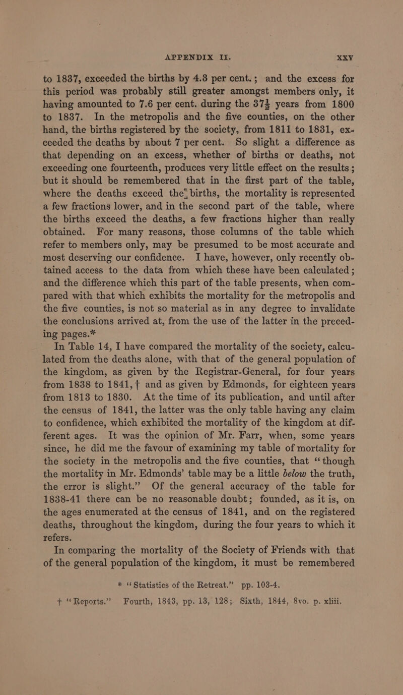 to 1837, exceeded the births by 4.8 per cent.; and the excess for this period was probably still greater amongst members only, it having amounted to 7.6 per cent. during the 37% years from 1800 to 1837. In the metropolis and the five counties, on the other hand, the births registered by the society, from 1811 to 1831, ex- ceeded the deaths by about 7 per cent. So slight a difference as that depending on an excess, whether of births or deaths, not exceeding one fourteenth, produces very little effect on the results ; but it should be remembered that in the first part of the table, where the deaths exceed the births, the mortality is represented a few fractions lower, and in the second part of the table, where the births exceed the deaths, a few fractions higher than really obtained. For many reasons, those columns of the table which refer to members only, may be presumed to be most accurate and most deserving our confidence. I have, however, only recently ob- tained access to the data from which these have been calculated ; and the difference which this part of the table presents, when com- pared with that which exhibits the mortality for the metropolis and the five counties, is not so material as in any degree to invalidate the conclusions arrived at, from the use of the latter in the preced- ing pages.* In Table 14, I have compared the mortality of the society, calcu- lated from the deaths alone, with that of the general population of the kingdom, as given by the Registrar-General, for four years from 1838 to 1841, + and as given by Edmonds, for eighteen years from 1813 to 1830. At the time of its publication, and until after the census of 1841, the latter was the only table having any claim to confidence, which exhibited the mortality of the kingdom at dif- ferent ages. It was the opinion of Mr. Farr, when, some years since, he did me the favour of examining my table of mortality for the society in the metropolis and the five counties, that “though the mortality in Mr. Edmonds’ table may be a little below the truth, the error is slight.” Of the general accuracy of the table for 1838-41 there can be no reasonable doubt; founded, as it is, on the ages enumerated at the census of 1841, and on the registered deaths, throughout the kingdom, during the four years to which it refers. In comparing the mortality of the Society of Friends with that of the general population of the kingdom, it must be remembered * ‘Statistics of the Retreat.” pp. 103-4. + “Reports.” Fourth, 1843, pp. 13, 128; Sixth, 1844, 8yo. p. xhii,