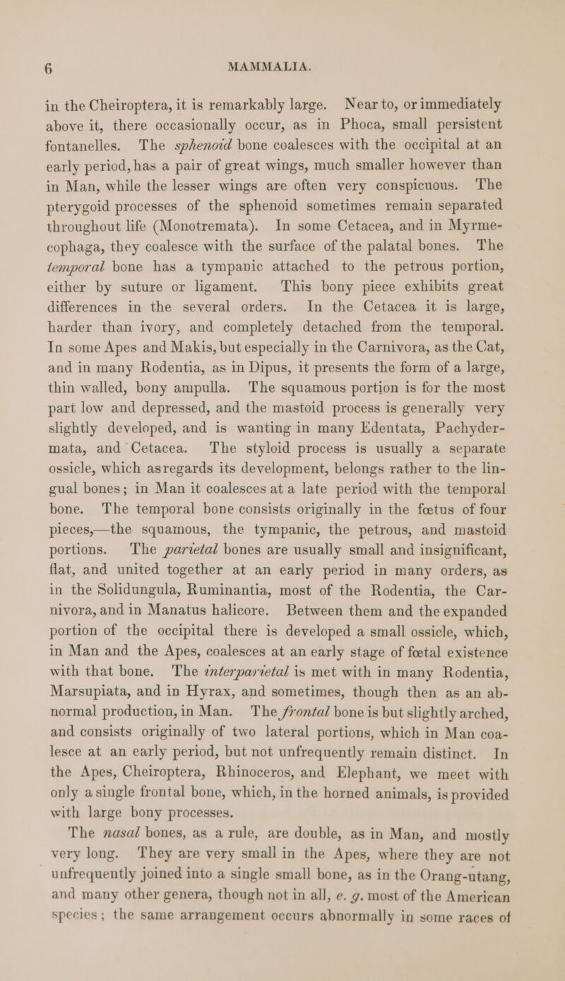in the Cheiroptera, it is remarkably large. Nearto, orimmediately above it, there occasionally occur, as in Phoca, small persistent fontanelles. The sphenord bone coalesces with the occipital at an early period, has a pair of great wings, much smaller however than in Man, while the lesser wings are often very conspicuous. ‘The pterygoid processes of the sphenoid sometimes remain separated throughout life (Monotremata). In some Cetacea, and in Myrme- cophaga, they coalesce with the surface of the palatal bones. The temporal bone has a tympanic attached to the petrous portion, either by suture or ligament. This bony piece exhibits great differences in the several orders. In the Cetacea it is large, harder than ivory, and completely detached from the temporal. In some Apes and Makis, but especially in the Carnivora, as the Cat, and in many Rodentia, as in Dipus, it presents the form of a large, thin walled, bony ampulla. The squamous portion is for the most part low and depressed, and the mastoid process is generally very slightly developed, and is wanting in many Edentata, Pachyder- mata, and Cetacea. The styloid process is usually a separate ossicle, which asregards its development, belongs rather to the lin- gual bones; in Man it coalesces at a late period with the temporal bone. The temporal bone consists originally in the fetus of four pleces,—the squamous, the tympanic, the petrous, and mastoid portions. The parvetal bones are usually small and insignificant, flat, and united together at an early period in many orders, as in the Solidungula, Ruminantia, most of the Rodentia, the Car- nivora, and in Manatus halicore. Between them and the expanded portion of the occipital there is developed a small ossicle, which, in Man and the Apes, coalesces at an early stage of foetal existence with that bone. The enterparzetal is met with in many Rodentia, Marsupiata, and in Hyrax, and sometimes, though then as an ab- normal production,in Man. The frontal bone is but slightly arched, and consists originally of two lateral portions, which in Man coa- lesce at an early period, but not unfrequently remain distinct. In the Apes, Cheiroptera, Rhinoceros, and Elephant, we meet with only asingle frontal bone, which, in the horned animals, is provided with large bony processes. The nasal bones, as a rule, are double, as in Man, and mostly very long. They are very small in the Apes, where they are not unfrequently joined into a single small bone, as in the Orang-utang, and many other genera, thongh not in all, e. g. most of the American species; the same arrangement occurs abnormally in some races of