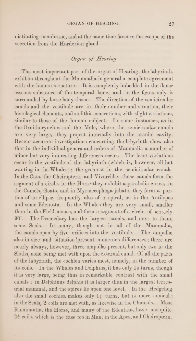 nictitating membrane, and at the same time favours the escape of the secretion from the Harderian gland. Organ of Hearing. The most important part of the organ of Hearing, the labyrinth, exhibits throughout the Mammalia in general a complete agreement with the human structure. It is completely imbedded in the dense osseous substance of the temporal bone, and in the fetus only is surrounded by loose bony tissue. The direction of the semicircular canals and the vestibule are in their number and situation, their histological elements, and otolithic concretions, with slight variations, similar to those of the human subject. In some instances, as in the Ornithorynchus and the Mole, where the semicircular canals are very large, they project internally into the cranial cavity. Recent accurate investigations concerning the labyrinth show also that in the individual genera and orders of Mammalia a number of minor but very interesting differences occur. The least variations occur in the vestibule of the labyrinth (which is, however, all but wanting in the Whales); the greatest in the semicircular canals. In the Cats, the Cheiroptera, and Viverride, these canals form the segment of a circle, in the Horse they exhibit a parabolic curve, in the Camels, Goats, and in Myrmecophaga jubata, they form a por- tion of an ellipse, frequently also of a spiral, as in the Antilopes and some Edentata. In the Whales they are very small, smaller than in the Field-mouse, and form a segment of a circle of scarcely 90°. The Dromedary has the largest canals, and next to them, some Seals. In many, though not in all of the Mammalia, the canals open by five orifices into the vestibule. The ampulle also in size and situation ‘present numerous differences; there are nearly always, however, three ampulle present, but only two in the Sloths, none being met with upon the external canal. Of all the parts of the labyrinth, the cochlea varies most, namely, in the number of its coils. In the Whales and Dolphins, it has only 13 turns, though it is very large, being thus in remarkable contrast with the small canals ; in Delphinus delphis it is larger than in the largest terres- trial mammal, and the spires lie upon one level. Inthe Hedgehog also the small cochlea makes only 14 turns, but is more conical ; in the Seals, 2 coils are met with, as likewise in the Chamois. Most Ruminantia, the Horse, and many of the Edentata, have not quite 22 coils, which is the case too in Man, in the Apes, and Cheiroptera.