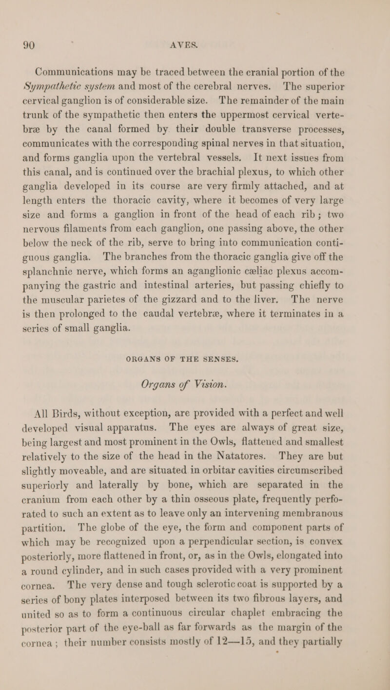 Communications may be traced between the cranial portion of the Sympathetic system and most of the cerebral nerves. The superior cervical ganglion is of considerable size. The remainder of the main trunk of the sympathetic then enters the uppermost cervical verte- bre by the canal formed by. their double transverse processes, communicates with the corresponding spinal nerves in that situation, and forms ganglia upon the vertebral vessels. It next issues from this canal, and is continued over the brachial plexus, to which other ganglia developed in its course are very firmly attached, and at length enters the thoracic cavity, where it becomes of very large size and forms a ganglion in front of the head of each rib; two nervous filaments from each ganglion, one passing above, the other below the neck of the rib, serve to bring into communication conti- guous ganglia. The branches from the thoracic ganglia give off the splanchnic nerve, which forms an aganglionic celiac plexus accom- panying the gastric and intestinal arteries, but passing chiefly to the muscular parietes of the gizzard and to the liver. The nerve is then prolonged to the caudal vertebra, where it terminates in a series of small ganglia. ORGANS OF THE SENSES. Organs of Vision. All Birds, without exception, are provided with a perfect and well developed visual apparatus. The eyes are always of great size, being largest and most prominent in the Owls, flattened and smallest relatively to the size of the head in the Natatores. They are but slightly moveable, and are situated in orbitar cavities circumscribed superiorly and laterally by bone, which are separated in the cranium from each other by a thin osseous plate, frequently perfo- rated to such an extent as to leave only an intervening membranous partition, The globe of the eye, the form and component parts of which may be recognized upon a perpendicular section, is convex posteriorly, more flattened in front, or, as in the Owls, elongated into a round cylinder, and in such cases provided with a very prominent cornea. The very dense and tough sclerotic coat is supported by a series of bony plates interposed between its two fibrous layers, and united so as to form a continuous circular chaplet embracing the posterior part of the eye-ball as far forwards as the margin of the cornea; their number consists mostly of 12—15, and they partially