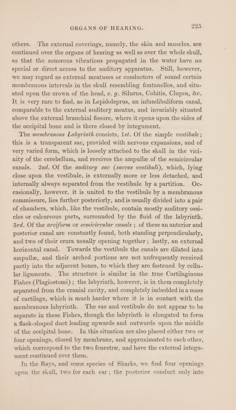 DD N or ORGANS OF HEARING. others. The external coverings, namely, the skin and muscles, are continued over the organs of hearing as well as over the whole skull, so that the sonorous vibrations propagated in the water have no special or direct access to the auditory apparatus. Still, however, we may regard as external meatuses or conductors of sound certain membranous intervals in the skuli resembling fontanelles, and situ- ated upon the crown of the head, e. g. Silurus, Cobitis, Clupea, &amp;c. It is very rare to find, as in Lepidoleprus, an infundibuliform canal, comparable to the external auditory meatus, and invariably situated above the external branchial fissure, where it opens upon the sides of the occipital bone and is there closed by integument. The membranous Labyrinth consists, 1st. Of the simple vestibule ; this is a transparent sac, provided with nervous expansions, and of very varied form, which is loosely attached to the skull in the vici- nity of the cerebellum, and receives the ampulle of the semicircular canals. 2nd. Of the auditory sac (saccus vestibuli), which, lying close upon the vestibule, is externally more or less detached, and internally always separated from the vestibule by a partition. Oc- casionally, however, it is united to the vestibule by a membranous commissure, lies further posteriorly, and is usually divided into a pair of chambers, which, like the vestibule, contain mostly auditory ossi- cles or calcareous parts, surrounded by the fluid of the labyrinth. 3rd. Of the arciform or semicircular canals ; of these an anterior and posterior canal are constantly found, both standing perpendicularly, and two of their crura usually opening together ; lastly, an external horizontal canal. ‘Towards the vestibule the canals are dilated into ampulle, and their arched portions are not unfrequently received partly into the adjacent bones, to which they are fastened by cellu- lar ligaments. The structure is similar in the true Cartilaginous Fishes ( Plagiostomi) ; the labyrinth, however, is in them completely separated from the cranial cavity, and completely imbedded in a mass of cartilage, which is much harder where it is in contact with the membranous labyrinth. The sac and vestibule do not appear to be separate in these Fishes, though the labyrinth is elongated to form a flask-shaped duct leading upwards and outwards upon the middle of the occipital bone. In this situation are also placed either two or four openings, closed by membrane, and approximated to each other, which correspond to the two fenestre, and have the external integu- ment continued over them. In the Rays, and some species of Sharks, we find four openings upon the skull, two for each ear; the posterior conduct only into