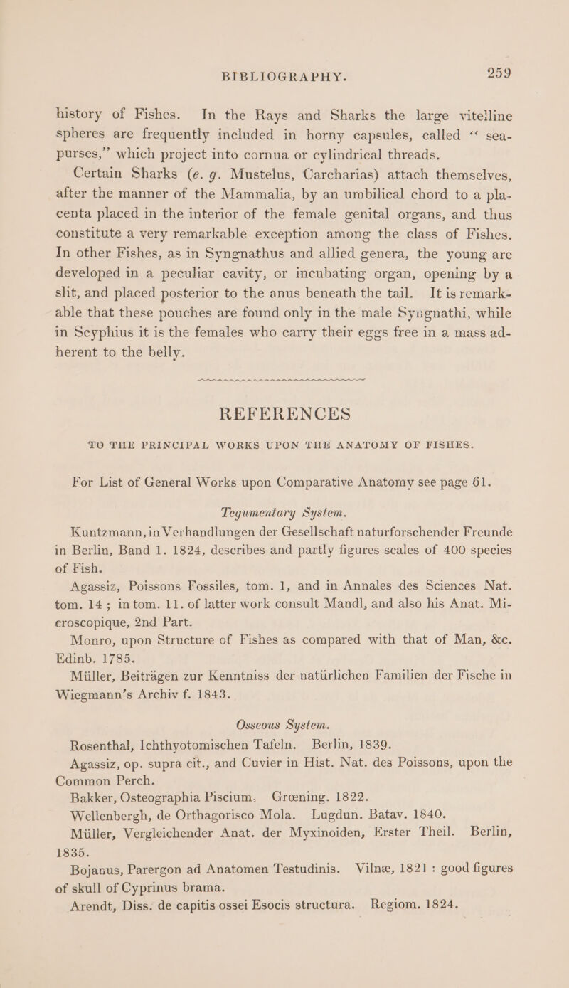 history of Fishes. In the Rays and Sharks the large vitelline spheres are frequently included in horny capsules, called “ sea- purses,” which project into cornua or cylindrical threads. Certain Sharks (e. g. Mustelus, Carcharias) attach themselves, after the manner of the Mammalia, by an umbilical chord to a pla- centa placed in the interior of the female genital organs, and thus constitute a very remarkable exception among the class of Fishes. In other Fishes, as in Syngnathus and allied genera, the young are developed in a peculiar cavity, or incubating organ, opening by a slit, and placed posterior to the anus beneath the tail. It is remark- able that these pouches are found only in the male Syugnathi, while in Scyphius it is the females who carry their eggs free in a mass ad- herent to the belly. REFERENCES TO THE PRINCIPAL WORKS UPON THE ANATOMY OF FISHES. For List of General Werks upon Comparative Anatomy see page 61. Tegumentary System. Kuntzmann, in Verhandlungen der Gesellschaft naturforschender Freunde in Berlin, Band 1. 1824, describes and partly figures scales of 400 species of Fish. Agassiz, Poissons Fossiles, tom. 1, and in Annales des Sciences Nat. tom. 14; intom. 11. of latter work consult Mandl, and also his Anat. Mi- croscopique, 2nd Part. Monro, upon Structure of Fishes as compared with that of Man, &amp;c. Edinb. 1785. Müller, Beiträgen zur Kenntniss der natürlichen Familien der Fische in Wiegmann’s Archiv f. 1843. Osseous System. Rosenthal, Ichthyotomischen Tafeln. Berlin, 1839. Agassiz, op. supra cit., and Cuvier in Hist. Nat. des Poissons, upon the Common Perch. Bakker, Osteographia Piscium, Groening. 1822. Wellenbergh, de Orthagorisco Mola. Lugdun. Batav. 1840. Miiller, Vergleichender Anat. der Myxinoiden, Erster Theil. Berlin, 1835. Bojanus, Parergon ad Anatomen Testudinis. Vilne, 1821: good figures of skull of Cyprinus brama. Arendt, Diss. de capitis ossei Esocis structura. Regiom. 1824.