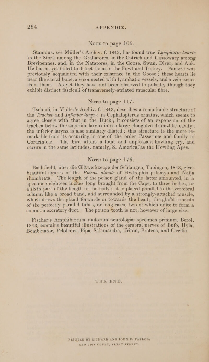 Nore to page 106. Stannius, see Müller’s Archiv. f. 1843, has found true Lymphatic hearts in the Stork among the Grallatores, in the Ostrich and Cassowary among Brevipennes, and, in the Natatores, in the Goose, Swan, Diver, and Auk. He has as yet failed to detect them in the Fowl and Turkey. Panizza was previously acquainted with their existence in the Goose ; these hearts lie near the sacral bone, are connected with lymphatic vessels, and a vein issues from them. As yet they have not been observed to pulsate, though they exhibit distinct fasciculi of transversely-striated muscular fibre. Nore to page 117. Tschudi, in Müller’s Archiv. f. 1843, describes a remarkable structure of the Trachea and Inferior larynx in.Cephalopterus ornatus, which seems to agree closely with that in the Duck; it consists of an expansion of the trachea below the superior larynx into a large elongated drum-like cavity ; the inferior larynx is also similarly dilated ; this structure is the more re- markable from its occurring in one of the order Passerine and family of Coracinide. The bird utters a loud and unpleasant howling cry, and occurs in the same latitudes, namely, S. America, as the Howling Apes. Norte to page 176. Bachthold, über die Giftwerkzeuge der Schlangen, Tubingen, 1843, gives beautiful figures of the Poison glands of Hydrophis pelamys and Naija rhombeata. The length of the poison gland of the latter amounted, in a specimen eighteen inches long brought from the Cape, to three inches, or a sixth part of the length of the body ; it is placed parallel to the vertebral column like a broad band, and surrounded by a strongly-attached muscle, which draws the gland forwards or towards the head; the glaitd consists of six perfectly parallel tubes, or long ceca, two of which unite to form a common excretory duct. The poison tooth is not, however of large size. Fischer’s Amphibiorum nudorum neurologie specimen primum, Berol, 1843, contains beautiful illustrations of the cerebral nerves of Bufo, Hyla, Bombinator, Pelobates, Pipa, Salamandra, Triton, Proteus, and Cecilia. THE END. PRINTED BY RICHARD AND JOHN E. TAYLOB,; RED LION COURT, FLEET STREET,