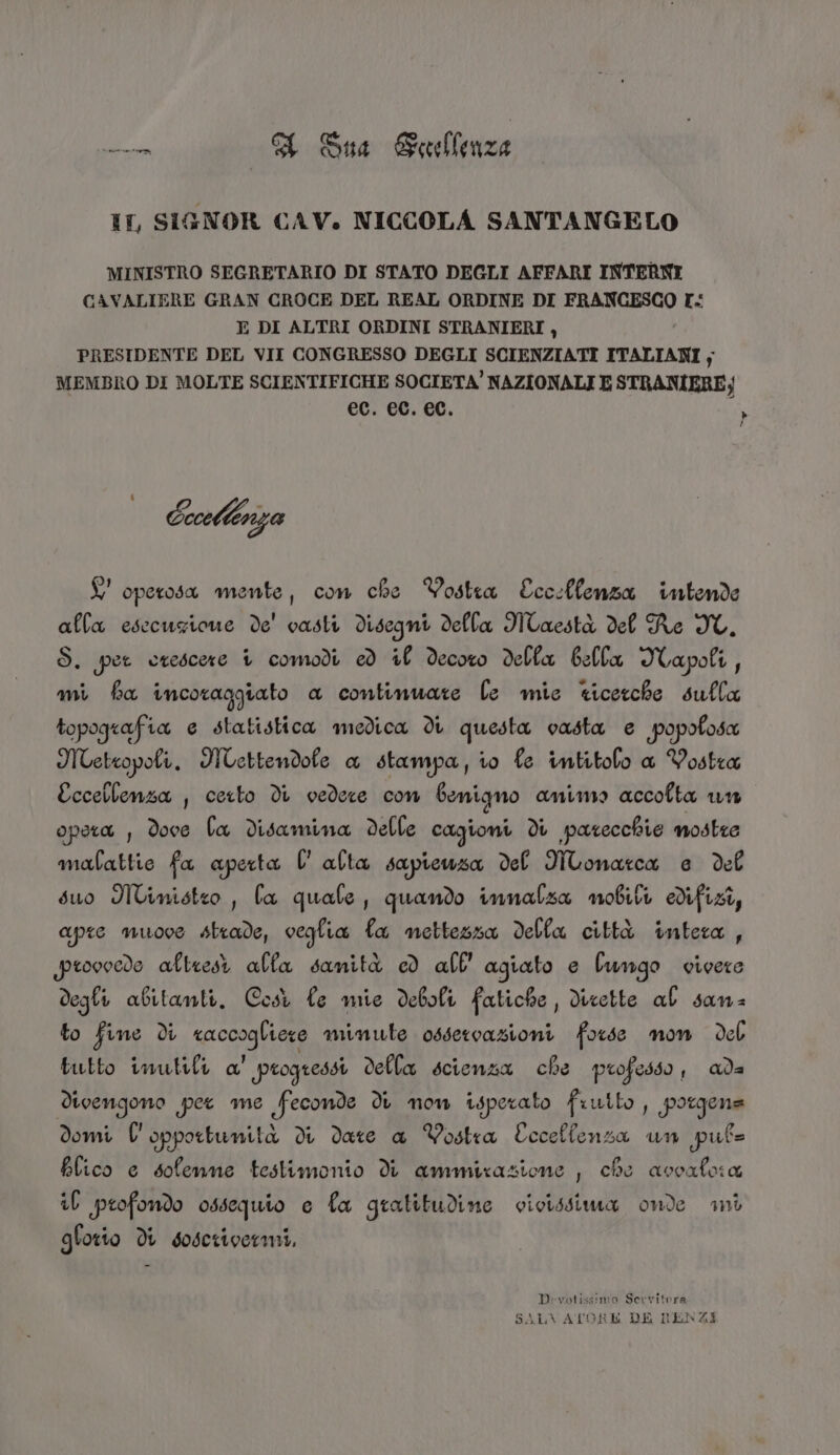 IT, SIGNOR CAV. NICCOLA SANTANGELO MINISTRO SEGRETARIO DI STATO DEGLI AFFARI INTERNI CAVALIERE GRAN CROCE DEL REAL ORDINE DI FRANCESCO I E DI ALTRI ORDINI STRANIERI, PRESIDENTE DEL VII CONGRESSO DEGLI SCIENZIATI ITALIANI ; MEMBRO DI MOLTE SCIENTIFICHE SOCIETA’ NAZIONALI E STRANIERE; ec. ec. ec. la Ccoethinza £' operosa mente, con che Vostra Eccslfenza intende alla esecuzione de' vasti disegmi della Maestà del Re IC. S. per otescere 1 comodi ed if decoro della bella Iapoli, mi fa incoraggiato a contimuate le mie ticerche sulla topografia e statistica medica di questa vasta e popofosa MTetropoli. Uettendofe a stampa, ro fe intitolo a Vostra Eccellenza , ceto di vedere con benigno amimo accofta un opera , dove fa disamina delle cagioni di parecchie mostre malattie fa aperta l'alta sapicuza del WMonarca e del suo Miimisteo , fa quale, quando innalza mobili difizi, apre muove strade, veglia fa mettezza della città intera , provocde altresi alfa sanità cd all’ agiato e fungo vivere degli abitanti. Cost le mie deboli fatiche , dicette al sans to fine di soccogiane minute ossercazioni forse non deb tutto inutili a' progressi della scienza che professo , ada divengono per me feconde di mom isperato frutto , porgena domi l'opportunità di date a Vostra Eccelfenza un pul= blico e sofemme testimonio di ammirazione , che ascafo:a if profondo ossequio e fa gratitudine vicissima onde ani gforio di soscrivermi, Divotissimo Servitora SALVATORE DK RENZI