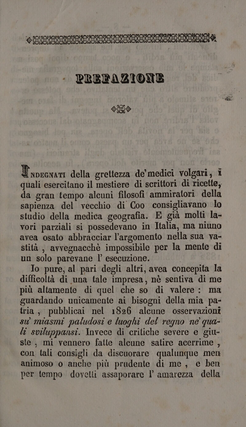 - PRODAZIONE OLIO Tpecwani della grettezza de’ medici volgari, 1 quali esercitano il mestiere di scrittori di ricette, da gran tempo alcuni filosofi ammiratori della sapienza del vecchio di Coo consigliavano lo studio della medica geografia. E già molti la- vori parziali si possedevano in Italia, ma niuno avea osato abbracciar l'argomento nella sua va- stità , avvegnacchè impossibile per la mente di un solo parevane l’ esecuzione. | Io pure, al pari degli altri, avea concepita la difficoltà di una tale impresa, nè sentiva di me più altamente di quel che so di valere : ma guardando unicamente ai bisogni della mia pa- tria, pubblicai nel 1826 alcune osservazioni su’ miasmi paludosi e luoghi del regno ne’ qua- li sviluppansi. Invece di critiche severe e giu- ste, mi vennero fatte alcune satire acerrime , con tali consigli da discuorare qualunque men animoso 0 anche più prudente di me, e ben per tempo dovetli assaporare l amarezza della