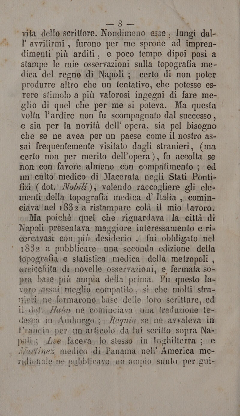 CAI DITA vita dello scrittore. Nondimeno esse. lung gi dal- l'avvilirmi, furono per me sprone ad impren- dimenti più arditi, e poco tempo dipoi posi a stampe le mie osservazioni sull topografia me- dica del regno di Napoli; certo di non poter produrre aliro che un tentativo, che potesse es- rere stimolo a più valorosi ingegni di fare me- glio di quel che per me si poteva. Ma questa volta l’ardire non fu scompagnato dal successo, e sia per la novità dell’ opera, sia pel bisogno che se ne avea per un paese come il nostro as- sai frequentemente visitato dagli stranieri, (ma certo non per merito dell’opera), fu accolta se non ‘con favore almeno con compatimento ; ed un’ culto medico di Macerata negli Stati Ponti- fizi ( dot. Nobili); volendo raccogliere gli ele- menti della topografia medica d' Ialia y comin- ciava' (nel 1832 a ristampare colà il mio lavoro. Ma poichè quel che. riguardava. la città di Napoli presentava maggiore interessamento e-ri- cercarasi con: più desiderio , fui obbligato nel 1592 a pubblicare. una seconda edizione della topografia e statistica medica della metropoli , arricchita \di.novelle osservazioni, e fermata so- pra base più ampia della prima. Fu questo la- voro sassai meglio compalito , si che molti’ stra- nierk,ne formarono: base del le loro scritture, ed li vglol: une né comiuciava una traduzione: le- desca in.Amburgo ; equi, se ne. avvaleva. in Francia per umarticolo da lui scritto sopra Na- poli; Zee. faceva. lo. stesso in Toghilterra ; «e ifigtinez medico «di. Panama nell’ America me- ridionale ne pubblicava un ampio sunto per gui-