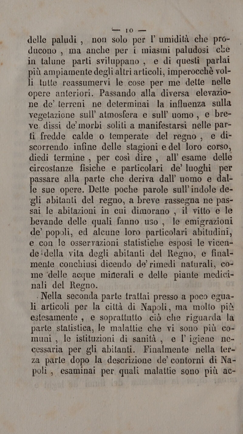 — 10. delle paludi, non solo per l’ umidità che pro- ducono , ma anche per i miasmi paludosi cre in talune parti sviluppano , e di questi parlai più ampiamente degli altri articoli, imperocchè vol- li tutte reassumervi le cose per me dette nelle opere anteriori. Passando alla diversa elevazio- ne de’ terreni ne determinai la influenza sulla vegetazione sull’ atmosfera e sull’ uomo, e bre- ve. dissi de morbi soliti a manifestarsi nelle par- ti fredde calde o temperate del regno , e di- scorrendo infine delle stagioni e del loro corso, diedi termine , per così dire , all’ esame delle circostanze fisiche e particolari de’ luoghi per passare alla parte che deriva dall’ uomo e dal- le sue opere. Dette poche parole sull’indole de- gli abitanti del regno, a breve rassegna ne pas- sai le abitazioni in cui dimorano , il vitto e le bevande delle quali fanno uso , le emigrazioni de’ popoli, ed alcune loro particolari abitudini, e con le osservazioni statistiche esposi le vicen- de:della vita degli abitanti del Regno, e final- mente conchiusi dicendo de’ rimedi naturali, co- me ‘delle acque minerali e delle piante medici- nali del Regno. . Nella seconda parte trattai presso a poco egua- li. articoli per la città di Napoli, ma molto più estesamente , e soprattutto ciò che riguarda la parte statistica, le malattie che vi sono più co- muni , le istituzioni di sanità, e l'igiene ne-o cessaria per gli abitanti. Finalmente nella ter- za parle dopo la. descrizione de’ contorni di Na- poli, esaminai per quali malattie sono più ac-