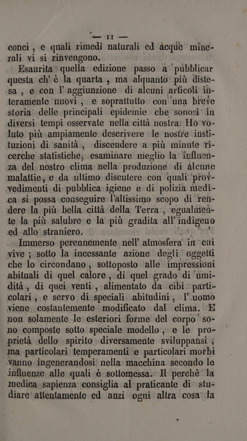 conci , e quali rimedi naturali ed ‘acque mine- rali vi si rinvengono. Esaurita quella edizione passo a pubblicar questa ch’ è la quarta, ma alquanto‘ più diste- sa, e con l’aggiunzione di alcuni articoli: iù- teramente nuovi, e soprattutto con ‘una breve storia delle principali epidemie che sonosi’.in diversi tempi osservate nella città nostra: Ho vo- luto più ampiamente descrivere le nostre .insti- tuzioni di sanità, discendere a più minute ri- cerche statistiche; esaminare meglio la ‘influen- za del nostro clima: nella produzione di alcune malattie, e da ultimo discutere con quali ‘prov- vedimenti di pubblica igiene e di polizia medi- ca si possa conseguire l’altissimo scopo di reti- dere la più bella città della Terra , egualnicà- te la più salubre e la più gradita all’ Pironi ed. allo straniero. Immerso perennemente. nell’ atmosfera im cui vive ; sotto la incessante azione degli. oggetti che lo circondano , sottoposto alle impressioni abituali di quel calore, di quel grado di ‘umi- dità,, di quei venti, alimentato da cibi: parti» colari, e servo di speciali abitudini, l’.uomo viene, costantemente modificato dal clima. E non solamente le esteriori forme del corpo s0- no composte sotto speciale modello, e le pro- prietà dello spirito diversamente sviluppansi ; ma particolari temperamenti e particolari morbi ‘vanno ingenerandosi/ nella macchina secondo le influenze alle quali è sottomessa. Il perchè la medica sapienza ‘consiglia al praticante di stu- diare attentamente ed anzi ogni. ssaa cosa la