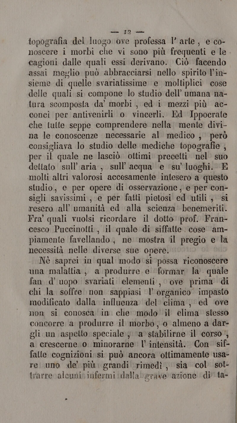 topografia del luogo ‘ove professa 1° arte, e co- noscere i morbi che vi sono più frequenti e le cagioni dalle quali essi derivano. Ciò facendo assai meglio può abbracciarsi nello spirito l’in- sieme di quelle svariatissime e moltiplici cose delle quali si compone lo studio dell’ umana na- tura scomposta da’ morbi , ed i mezzi più ac- conci per antivenirli o vincerli. Ed Ippocrate che tutte seppe comprendere nella mente divi- na le conoscenze necessarie al medico , però consigliava lo studio delle mediche topografie , per il quale ne lasciò ottimi precetti nel suo deltato sull’ aria, sull'acqua e su’ luoghi. E molti altri valorosi accesamente intesero a questo studio, e per opere di osservazione, e per con- sigli savissimi., e per fatti pietosi ed utili , si resero all’ umanità ed alla scienza’ benemeriti. Fra quali vuolsi ricordare il dotto prof. Fran- cesco Puccinotti., il quale di siffatte. cose am- piamente favellando, ne ‘mostra il pregio e la necessità nelle diverse sue opere. Nè saprei in qual modo‘si possa riconoscere una malattia, a produrre. e formar la quale fan. d’ uopo. svariati. elementi , ove prima di chi la soffre non sappiasi l’ organico impasto modificato ‘(dalla influenza del clima, ed ‘ove non sl conosca in. che modo il elima stesso concorre a produrre il morbo, 0 almeno a dar- gli. un aspetto speciale } ‘a stabilirne il corso‘, a crescerne 0. minorarne l’ intensità. Con sif- fatte cognizioni: si può ancora ottimamente usa- re uno «de’ più: grandi rimedî , sia col sot- trarre alcunis infermi idallaberare azione ‘di'ta- |