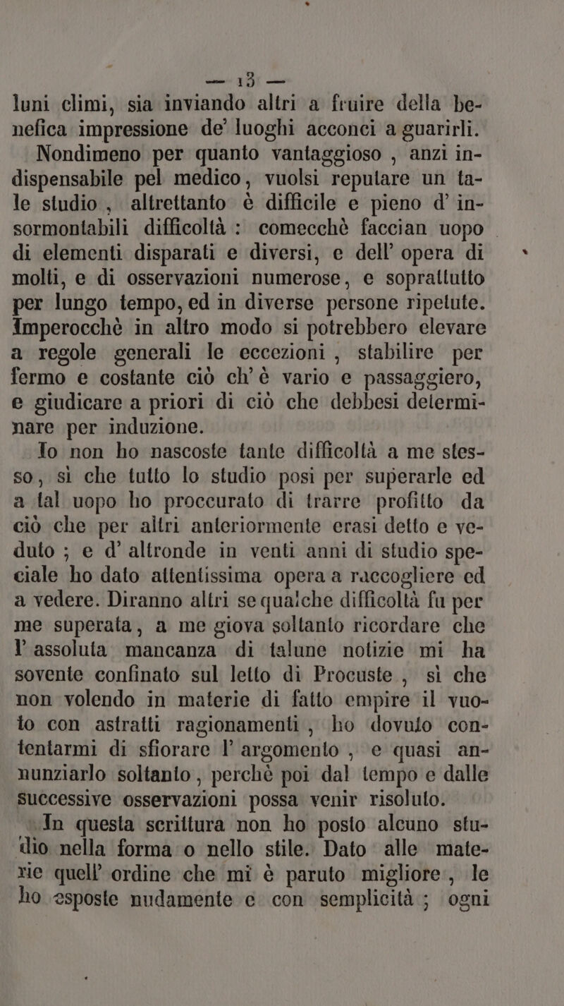 Sedi Ali lu luni climi, sia inviando altri a fruire della he- nefica impressione de’ luoghi acconci a guarirli. Nondimeno per quanto vantaggioso , anzi in- dispensabile pel medico, vuolsi reputare un ta- le studio , altrettanto è difficile e pieno d’ in- sormontabili difficoltà : comecchè faccian uopo di elementi disparati e diversi, e dell’ opera di molti, e di osservazioni numerose, e soprattutto per lungo tempo, ed in diverse persone ripetute. Imperocchè in altro modo si potrebbero elevare a regole generali le eccezioni , stabilire per fermo e costante ciò ch'è vario e passaggiero, e giudicare a priori di ciò che debbesi delermi- nare per induzione. To non ho nascoste tante difficoltà a me stes- so, sì che tutto lo studio posi per superarle ed a tal uopo ho proccurato di trarre profitto da ciò che per altri anteriormente erasi detto e ve- duto ; e d'altronde in venti anni di studio spe- ciale ho dato attentissima opera a raccogliere ed a vedere. Diranno altri se qualche difficoltà fu per me superata, a me giova soltanto ricordare che l’ assoluta. mancanza di talune notizie mi ha sovente confinato sul letto di Procuste., sì che non volendo in materie di fatto empire il vuo- lo con astratti ragionamenti, ho dovuto con- tentarmi di sfiorare I’ argomento , e quasi an- nunziarlo soltanio, perchè poi dal tempo e dalle successive osservazioni possa venir risolulo. In questa scrittura non ho posto alcuno stu- tlio nella forma:‘o nello stile. Dato alle mate- rie quell’ ordine che mi è paruto migliore, le ho esposte nudamente e con semplicità; ogni