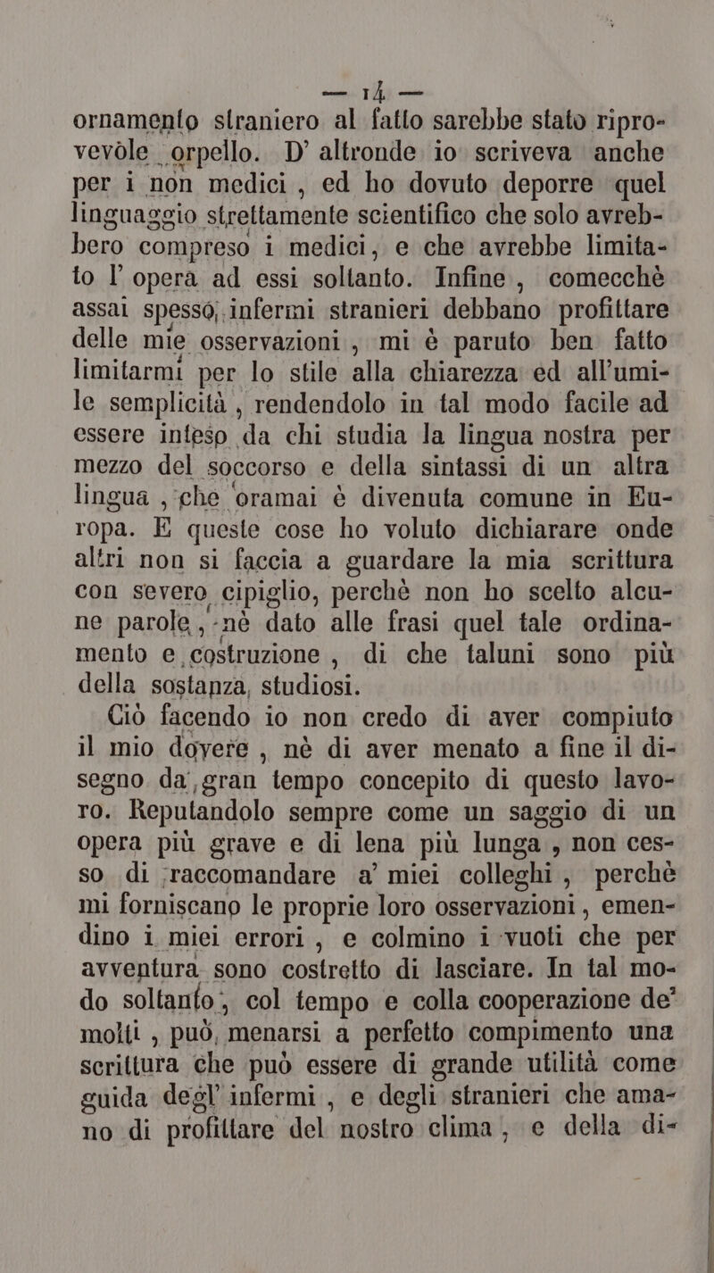 somatica ornamento straniero al fatto sarebbe stato ripro- vevole orpello. D'altronde io. scriveva anche per i non medici, ed ho dovuto deporre quel linguaggio strettamente scientifico che solo avreb- bero compreso i medici, e che avrebbe limita- to l'opera ad essi soltanto. Infine, comecchè assal spesso; infermi stranieri debbano profittare delle mie osservazioni, mi è paruto ben fatto limitarmi per lo stile alla chiarezza ed all’umi- le semplicità , rendendolo in tal modo facile ad essere inteso da chi studia la lingua nostra per mezzo del soccorso e della sintassi di un altra lingua , che oramai è divenuta comune in Eu- ropa. E queste cose ho voluto dichiarare onde altri non si faccia a guardare la mia scrittura con severo cipiglio, perchè non ho scelto alcu- ne parole ,-nè dato alle frasi quel tale ordina- mento e costruzione, di che taluni sono più della sostanza, stoilicdi Ciò facendo io non credo di aver compiuto il mio doyere , nè di aver menato a fine il di- segno da,gran tempo concepito di questo lavo- TO. Reputandolo sempre come un saggio di un opera più grave e di lena più lunga , non ces- so di ;raccomandare a’ miei colleghi , perchè mi forniscano le proprie loro osservazioni , emen- dino i miei errori, e colmino i vuoti che per avventura sono costretto di lasciare. In tal mo- do soltanto , col tempo e colla cooperazione de’ molti , può, menarsi a perfetto compimento una scrittura che può essere di grande utilità come guida degl infermi, e degli stranieri che ama- no di profiltare del: nostro clima, e della di- —__———Én uNa Saves riu