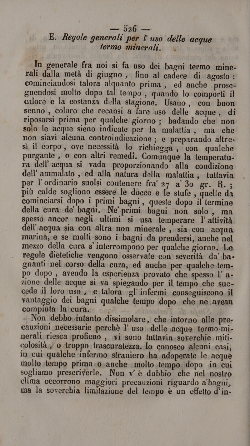 E. Régole generali per l’uso delle acque lermo minerali. |. In generale fra noi si fa uso dei bagni termo mine- rali dalla metà di giugno , fino al cadere di agosto : cominciandosi talora alquanto prima, ed anche prose- guendosi molto dopo tal tempo , quando lo comporti il calore e la costanza della stagione. Usano , con buon senno , coloro che recansi a fare uso delle acque; di riposarsi prima per qualche giorno ; badando che non solo le acque sieno indicate per la malattia, ma che non siavi alcuna controindicazione ;. e preparando altre- sì il corpo, ove necessità lo richiegga , con. qualche purgante , o con altri remedî. Comunque la temperatu- ra dell acqua si vada proporzionando alla condizione dell’ ammalato , ed alla natura della malaltia; tuttavia per l'ordinario suolsi contenere fra' 27 a' 30 gr. R.; più calde sogliono essere le docce e le stufe , quelle da cominciarsi dopo i primi bagni, queste dopo il termine della cura «de bagoi.. Ne' primi bagni non solo, ma spesso ancor. negli. ultimi si usa ‘temperare l'attività dell'acqua sia con altra non minerale ,. sia.con. acqua marina, e se molti sono i bagni da prendersi, anche nel mezzo della cura s' interrompono per qualche giorno. Le regole dietetiche vengono osservate con severità da’ ba- gnanti nel corso della cura, ed anche per qualche. tem- po dopo , avendo la esperienza provato che spesso |’ a- zione delle acque si va spiegando per .il tempo che suc- cede il loro ;uso.; .e talora gl’ infermi conseguiscono il vantaggio dei bagni qualche tempo dopo. che ne avean compiuta la cura. Non debbo-intanto dissimolare, che intorno alle pre- cauzioni necessarie perchè :l’ uso delle acque itermo-mi- nerali riesca proficuo , .vi sono tultavia-soverchie miti- colosità., 0 troppo trascuratezza. lo conosco alcuni casi, in. cui qualche infermo straniero «ha adoperate le acque molto «tempo prima-o-anche molto tempo. dopo in cui sogliamo prescriverle. Non v’ è dubbio che nel nostro clima occorrono maggiori precauzioni riguardo a'bagni, ma la soverchia limitazione del tempo è un effetto d’in-