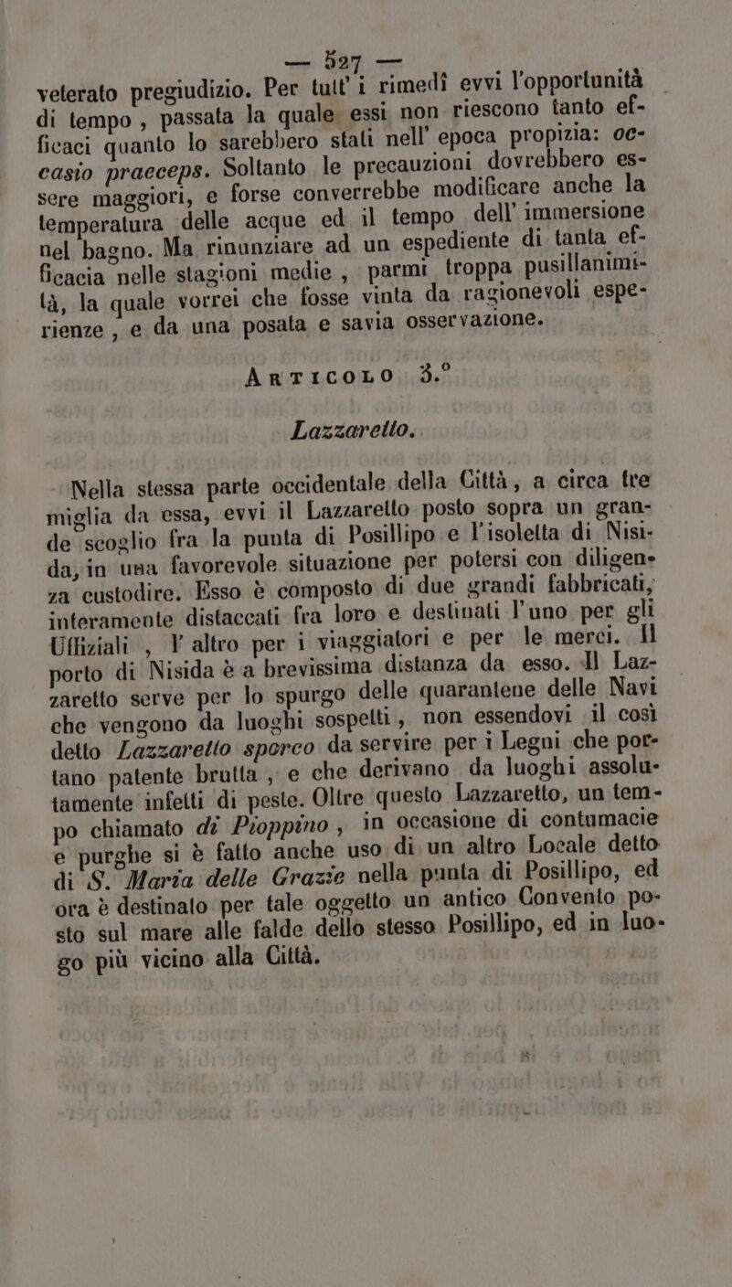 e 327 rimani velerato pregiudizio. Per tutt 1 rimedî evvi l'opportunità di tempo , passata la quale essi non riescono tanto ef- ficaci quanto lo sarebbero stali nell'epoca propizia: 0e- casio pracceps. Soltanto le precauzioni dovrebbero es- sere maggiori, e forse converrebbe modificare anche la temperatura ‘delle acque ed il tempo dell’ immersione nel bagno. Ma rinunziare ad un espediente di. tanta ef- ficacia nelle stagioni medie , parmi. troppa pusillanimi- là, la quale vorrei che fosse vinta da ragionevoli espe- rienze , e da una posata e savia osservazione. ArtICcOLO 3.° Lazzaretto. Nella stessa parte occidentale della Città, a circa fre miglia da essa, evvi il Lazzaretto posto sopra un gran- de scoglio fra la punta di Posillipo e l’isolelta di Nisi- da, in una favorevole situazione per potersi con diligene za custodire. Esso è composto di due grandi fabbricati, interamente distaccati fra loro e destinati l’uno per gli Uffiziali , V altro per i viaggiatori e per le merci. Il porto di Nisida è a brevissima distanza da esso. Il Laz- zaretto serve per lo spurgo delle quaranlene delle Navi che vengono da luoghi sospetti, non essendovi il così detto Lazzaretto sporco da servire per i Legni che por- tano patente bratta , e che derivano da luoghi assolu- tamente infetti di peste. Oltre questo Lazzaretto, un tem- po chiamato di Proppino , in occasione di contumacie e purghe si è fatto anche uso di. un altro Locale detto di S. Marta delle Grazie nella punta di Posillipo, ed ora è destinato per tale oggetto un antico Convento po- «to sul mare alle falde dello stesso Posillipo, ed in luo- go più vicino alla Città.