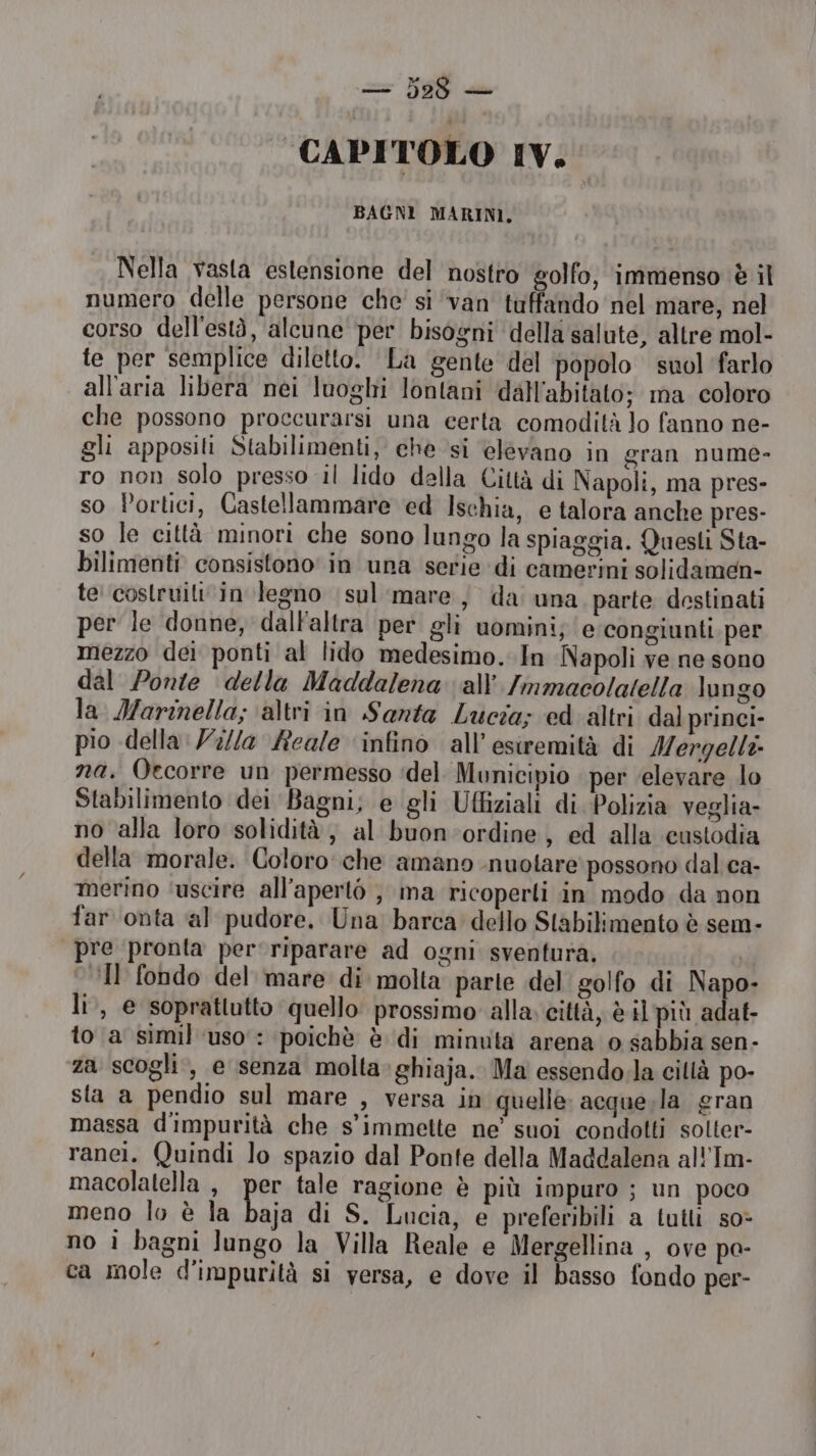— 529 — CAPITOLO IV.‘ BAGNI MARINI, Nella vasta estensione del nostro golfo; immenso è il numero delle persone che' si ‘van tuffando nel mare, nel corso dell'està, alcune per bisogni della salute, altre mol- te per semplice diletto. La gente del popolo suol farlo all'aria libera nei luoghi lontani dall'abitato; ma coloro che possono proccurarsi una certa comodità lo fanno ne- gli appositi Stabilimenti, che si elevano in gran nume- ro non solo presso il lido della Città di Napoli, ma pres- so Portici, Castellammare ed Ischia, e talora anche pres- so le città minori che sono lungo la spiaggia. Questi Sta- bilimenti consistono' in una serie di camevini solidamen- te costruiti‘in legno sul’ mare) da una parte destinati per le donne, dalFaltra per gli uomini; e: congiunti per mezzo dei ponti al lido medesimo. In Napoli ve ne sono dal Ponte della Maddalena all’ /mmacolatella lungo la Marinella; ‘altri in Santa Lucia; ed altri dal princi- pio della: Z//a Reale ‘infino all’esiremità di Mergelli- na, Qecorre un permesso ‘del Municipio per ‘elevare lo Stabilimento dei Bagni, e gli Uffiziali di Polizia veglia- no alla loro solidità, al buon-ordine, ed alla custodia della morale. Coloro che amano nuotare: possono dali ca- merino ‘uscire all'aperto ; ma ricoperti in modo da non far onta al pudore. Una barca dello Stabilimento è sem- pre pronta per riparare ad ogni sventura, Il fondo del mare di molta parte del golfo di Napo- li, e soprattutto quello prossimo alla. città, è il più adat- to a simil ‘uso : poichè è di minuta arena o sabbia sen- za scogli, e senza molta»ghiaja. Ma essendo.la cillà po- sta a pendio sul mare , versa in quelle: acquesla gran massa d'impurità che s’immette ne’ suoi condotti solter- ranei. Quindi lo spazio dal Ponte della Maddalena all'Im- macolatella , per tale ragione è più impuro ; un poco meno lo è la Do di S. Lucia, e preferibili a tutli so> no i bagni lungo la Villa Reale e Mergellina , ove pa- ca mole d’impurità si versa, e dove il basso fondo per-