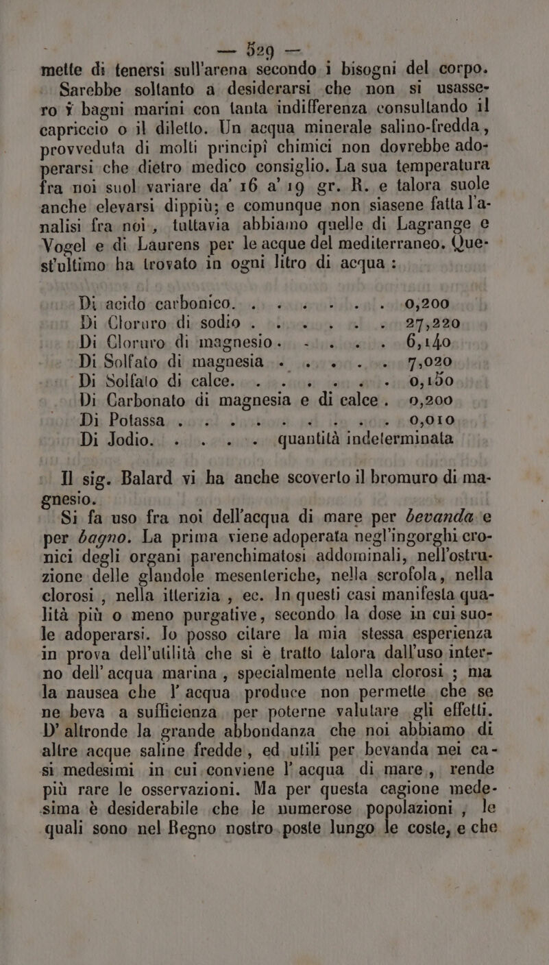 mette di tenersi sull’arena secondo i bisogni del corpo. Sarebbe soltanto a desiderarsi .che non si usasse» ro î bagni marini con tanta indifferenza consultando il capriccio 0 il diletto. Un acqua minerale salino-fredda, provveduta di molti principî chimici non dovrebbe ado- perarsi che dietro medico consiglio. La sua temperatura fra noi suol. variare da’ 16 a 19 gr. R. e talora suole anche elevarsi dippiù; e. comunque non siasene fatta l'a- nalisi fra noi., taltavia abbiamo quelle di Lagrange e Vogel e di Laurens per le acque del mediterraneo. Que- stultimo ha trovato in ogni litro di acqua: Di acido carbonico.. .. . +. ...0;200 Di Cloruro. di sodio . LL... è +027:220 Di Cloruro di magnesio... -........ 60,140 Di Solfato di magnesia +... +... 7,020 Di Solfato di calce... . +. +. 0;150 Di Carbonato di magnesia e di calce. 0,200 Di Potassa; moral dns dl ia sione 019 Di Jodio.. .. . . ©. quantità indeterminata Il sig. Balard vi ha anche scoverto il bromuro di ma- gnesio. Si fa uso fra noi dell’acqua di mare per devanda e per dagno. La prima viene adoperata negl’'ingorghi cro- nici degli organi parenchimatosi addominali, nell'ostru- zione delle glandole mesenteriche, nella scrofola, nella clorosi ; nella itlerizia ; ec. In questi casi manifesta qua- lità più o meno purgative, secondo la dose in cui suo- le adoperarsi. Io posso citare la mia stessa, esperienza in prova dell'utilità che si è tratto talora dall'uso inter- no dell’acqua marina , specialmente nella clorosi.; ma la nausea che |’ acqua produce non permette che se ne beva a sufficienza, per poterne valutare. gli effetu. D'altronde la grande abbondanza che noi abbiamo di altre acque saline fredde, ed, utili per bevanda nei ca - sì medesimi in.cui.conviene l’acqua di mare,,, rende più rare le osservazioni. Ma per questa cagione mede- sima è desiderabile .che le numerose popolazioni ; le quali sono nel Regno nostro. poste lungo È coste, e che