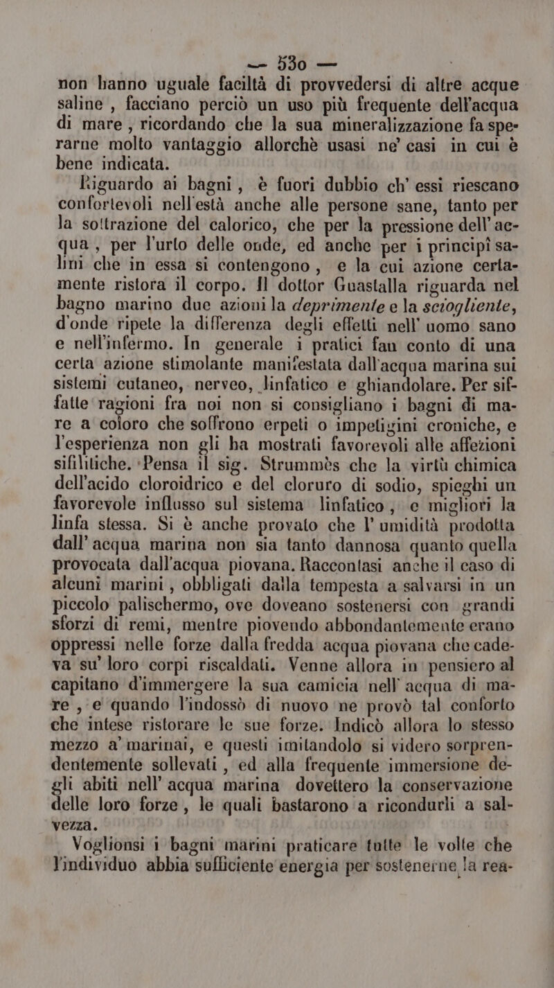 — 5350 — | non hanno uguale faciltà di provvedersi di altre acque saline , facciano perciò un uso più frequente dell’acqua di mare, ricordando che la sua mineralizzazione fa spe» rarne molto vantaggio allorchè usasi ne’ casi in cui è bene indicata. ‘iguardo ai bagni, è fuori dubbio ch’ essi riescano confortevoli nell'està anche alle persone sane, tanto per la so!trazione del calorico, che per la pressione dell’ ac- qua, per l'urto delle onde, ed anche per i principî sa- limi che in essa si contengono, e la cui azione certa- mente ristora il corpo. Il dottor Guastalla riguarda nel bagno marino due azioni la deprimente e la scrogliente, d'onde ripete la differenza degli effetti nell’ uomo sano e nell'infermo. In generale i pratici fan conto di una cerla azione stimolante manifestata dall'acqua marina sui sistemi cutaneo, nerveo, linfatico e ghiandolare. Per sif- fatte ragioni fra noi non si consigliano i bagni di ma- re a coloro che soffrono erpeti o impetigini croniche, e l'esperienza non gli ha mostrati favorevoli alle affezioni sifilitiche. ‘Pensa il sig. Strummès che la virtù chimica dell'acido cloroidrico e del cloruro di sodio, spieghi un favorevole influsso sul sistema linfatico; e migliori la linfa stessa. Si è anche provato che l’ umidità prodotta dall’ acqua marina non sia tanto dannosa quanto quella provocata dall'acqua piovana. Raccontasi anche il caso di alcuni marini, obbligati dalla tempesta a salvarsi in un piccolo palischermo, ove doveano sostenersi con grandi sforzi di remi, mentre piovendo abbondantemente erano oppressi nelle forze dalla fredda acqua piovana che cade- va su’ loro corpi riscaldati. Venne allora in' pensiero al capitano d'immergere la sua camicia nell'acqua di ma- re , e quando l’indossò di nuovo ‘ne provò tal conforto che intese ristorare le sue forze. Indicò allora lo stesso mezzo a' marinai, e questi imilandolo si videro sorpren- dentemente sollevati , ed alla frequente immersione de- gli abiti nell'acqua marina dovettero la conservazione delle loro forze, le quali bastarono a ricondurli a sal- vezza. | Voglionsi 1 bagni marini praticare tutte le volte che l'individuo abbia sufliciente energia per sostenerne la rea-