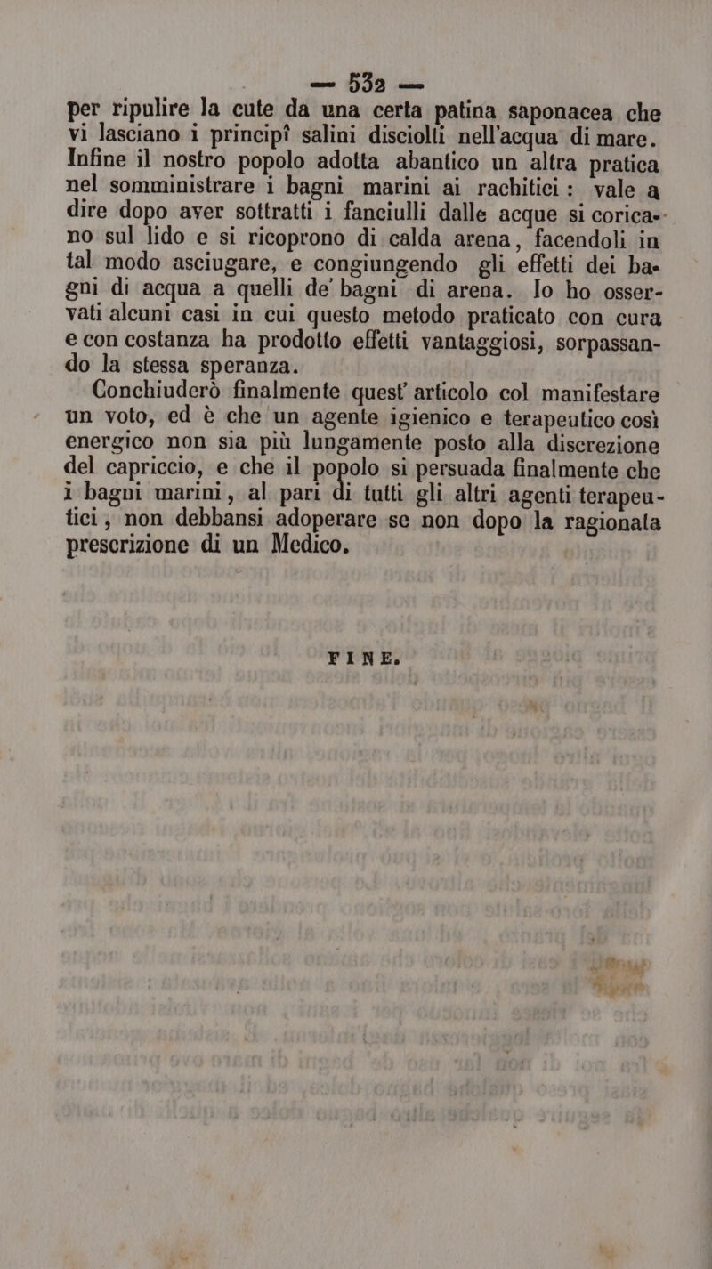 per ripulire la cute da una certa patina saponacea che vi lasciano i principî salini disciolti nell'acqua di mare. Infine il nostro popolo adotta abantico un altra pratica nel somministrare i bagni marini ai rachitici : vale a dire dopo aver sottratti i fanciulli dalle acque si corica»- no sul lido e si ricoprono di calda arena, facendoli in tal modo asciugare, e congiungendo gli effetti dei ba» gni di acqua a quelli de bagni di arena. Jo ho osser- vati aleuni casi in cui questo metodo praticato con cura e con costanza ha prodotto effetti vantaggiosi, sorpassan- do la stessa speranza. Conchiuderò finalmente quest articolo col manifestare un voto, ed è che un agente igienico e terapeutico così energico non sia più lungamente posto alla discrezione del capriccio, e che il popolo si persuada finalmente che i bagni marini, al pari di tutti gli altri agenti terapeu- tici; non debbansi adoperare se non dopo la ragionata prescrizione di un Medico. FINE. a