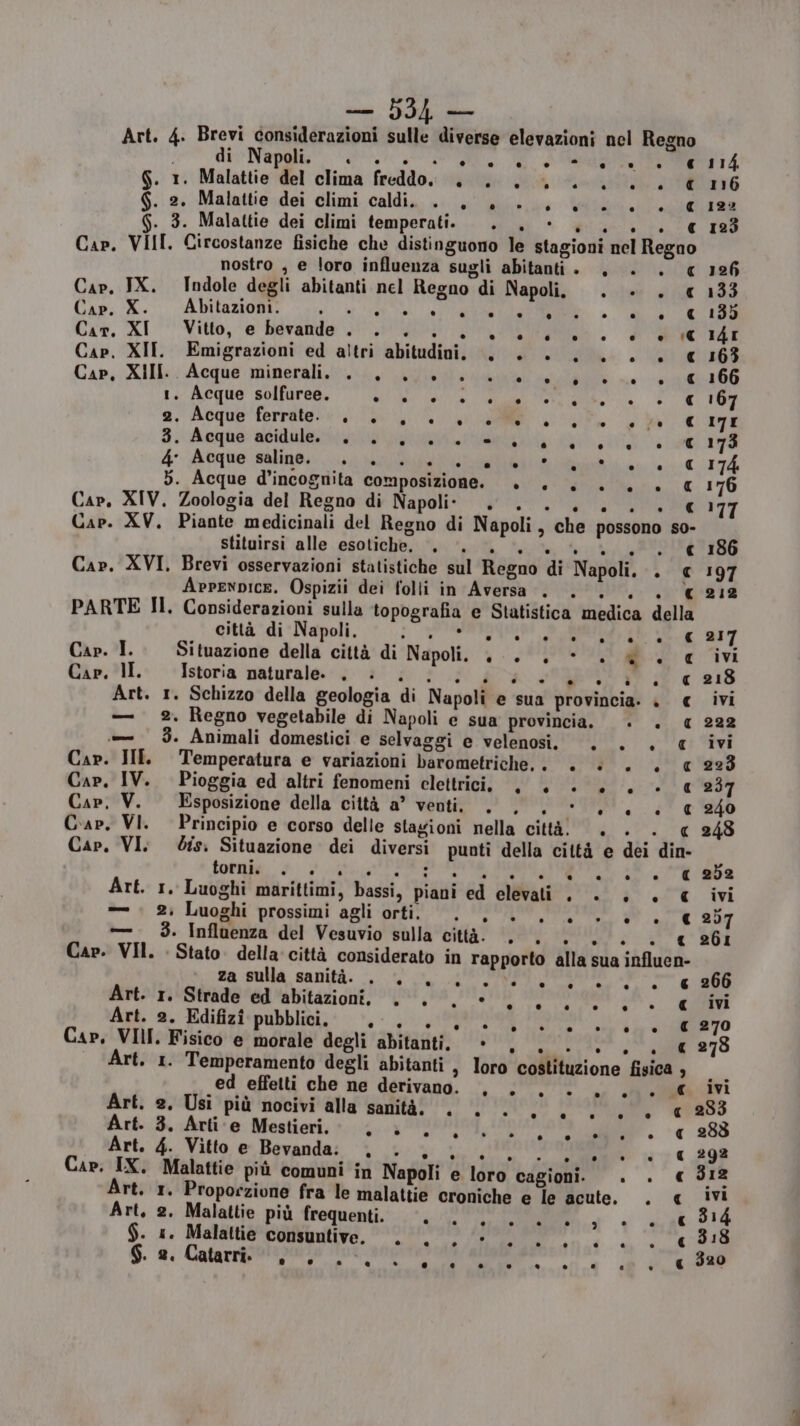 € 114 € 116 q 122 € 123 Cap. VIII. Circostanze fisiche che distinguono le stagioni nel Regno nostro , e loro influenza sugli abitanti . , ». € 126 Cap, IX. Indole degli abitanti nel Regno di Napoli. . dii 1443 Cap. > Abitazioni. . . . CA: A 9 ie RO TETI. « 135 Car. XI Vitto, e bevande . n IR A I * è (€ I4I Cap. XII. Emigrazioni ed altri abitudini. +. + +... + € 163 Cap, XIII. Ò Acque minerali. . © ue . °°. è . Ital. € 166 1. Acque solfuree. AI A e i ir SEPRIO 2. Acque ferrate. . . . . , Wie gd IRE 3. Acque acidulo e rina Lee 173 4° Acque saline. . . n lente CLIT7À 5. Acque d’incognita composizione. + +. +... € 176 Cap, XIV. Zoologia del Regno di Napoli. . ea 177 Cap. XV. Piante medicinali del Regno di Napoli, che possono so- stituirsi alle esotiche. pela Seta hr TONO SIBO Cap. XVI. Brevi osservazioni statistiche sul Regno di Napoli. . € 197 Cap. I. Cap, lI. Cap. II Cap, IV. Cap, V. Cap. VI. Cap. VI. CH torni. Cap. VII. Art. Cap. IX. Art. Art, ° . (] b) € 212 € 217 q ivi q 218 c ivi q 222 q ivi q 223 a 237 q 240 qc 248 e 252 € ivi € 257 a 261