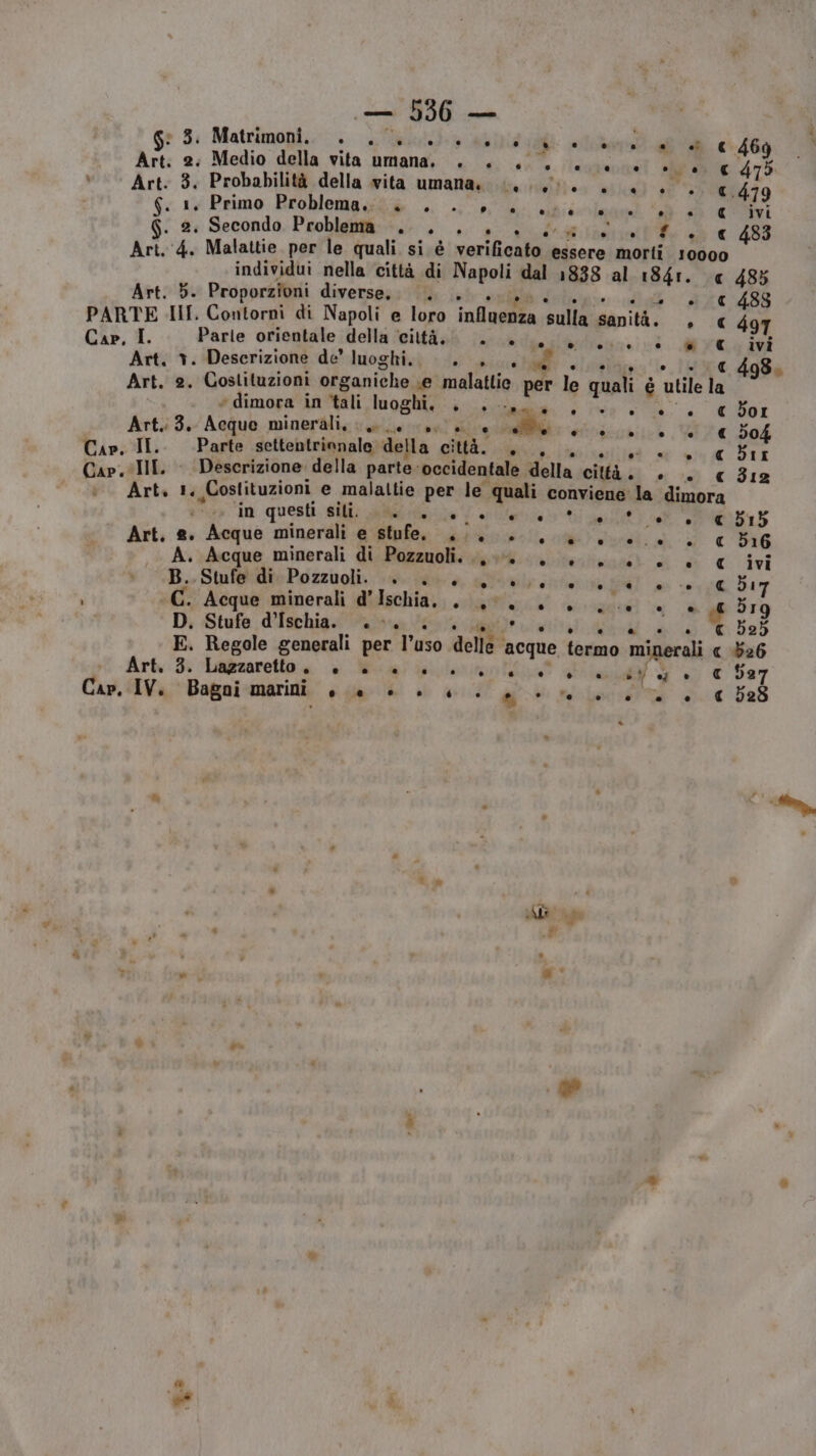 Ge 5: Matrimopii.. iii alici ati dc sua Art. 2: Medio della vita umana. ». +. 60. +66 +0, c 475 ù Art. 3. Probabilità della vita umana» Lg. ++. . MA 6 13 Primo Rroblemggti +... r°U brilnand dai EI . 2: Secondo Problema . . . Vidal Re sd € 1488 Art. ‘4. Malattie per le quali si è verificato essere morti 10000 individui nella città di Napoli dal 1838 al 1841. « 485 Art. Db. Proporzioni diverse, . o € 488 PARTE HII. Contorni di Napoli e loro influenza sulla sanità. » € 497 Cap, I. Parle orientale della ‘città. . a 0/0 è € ivi Art, +. Descrizione de’ luoghi... .., &amp; Art. 2. Costituzioni organiche «e malattie per le quali è ‘utile la + dimora in tali loggia e ru n , dd B01 Art. 3. Acque minerali, («es Paini en gcaiiio VI € 504 Cap, II. Parte settentrinnale della gita: PON ar; Dip: III. Descrizione’ della parte-occidentale della cità. Si sd €12 Art. 1. Costituzioni e malaltie per le prati conviene: la dimora in questi Sil; aa ni) E 15 Art. a. Acque minerali e stufe. .., i i RA <P » € 516 A. Acque minerali di Puglia prices) di è € ivi B. Stufe di Pozzuoli. . . esente cole! 05€ d17 i AT Acque minerali d’ lsoliiài.. SRI ac fee sgntari R NL. 319 D. Stufe d'Ischia. 0 0. si Piciafittalo echi od Ti beb5 E. Regole generali per l’uso delle e acque termo minerali « 526 Art. 3. Lazzaretto + è 00000 L06404 Va. € 527 Cap. IV. Bagai marini o @ Li e ‘ . 2 . e ° ni . e (14 528 Ml e È A ° ‘% » i Ld ” de ®