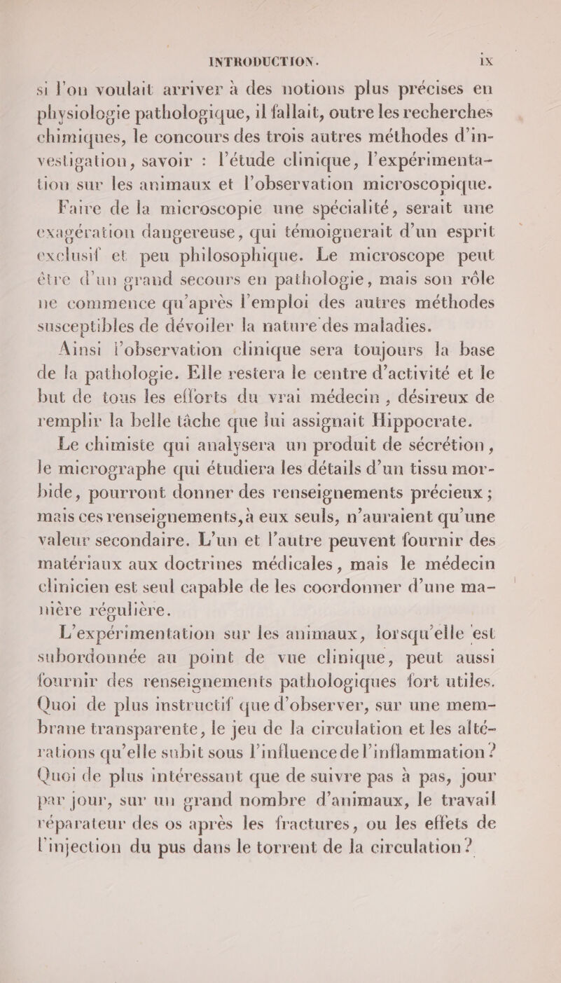 si l'ou voulait arriver à des notions plus précises en physiologie pathologique, il fallait, outre les recherches chimiques, le concours des trois autres méthodes d’in- vesligationu, savoir : l'étude clinique, l’expérimenta- tiou sur les animaux et l’observation microscopique. Faire de la microscopie une spécialité, serait une exagération dangereuse, qui témoiguerait d’un esprit exclusif et peu philosophique. Le microscope peut être d'un graud secours en pathologie, mais son rôle ne commence qu'après l'emploi des autres méthodes susceptibles de dévoiler la nature des maladies. Ainsi lobservation clinique sera toujours la base de la pathologie. Elle restera le centre d'activité et le but de tous les eflorts du vrai médecin , désireux de remplir la belle tâche que lui assignait Hippocrate. Le chimiste qui analy sera un produit de sécrétion, le micrographe qui étudiera les détails d’un tissu mor- bide, pourront donner des renseignements précieux ; nais ces renseignements, à eux seuls, n'auraient qu'une valeur secondaire. L'un et l’autre peuvent fournir des matériaux aux doctrines médicales, mais le médecin clinicien est seul capable de les cocrdonner d’une ma- mére régulière L'expérimentation sur les animaux, lorsqu'elle est subordounée au point de vue clinique, peut aussi {fournir des renseignements pathologiques fort utiles. Quoi de plus instructif que d'observer, sur une mem- brane transparente, le jeu de la circulation et les alté- rations qu'elle subit sous l'influence de l’inflammation ? Quoi de plus intéressant que de suivre pas à pas, jour par jour, sur un grand nombre d'animaux, le travail réparateur des os après les fractures, ou les effets de l'injection du pus dans le torrent de la circulation ?