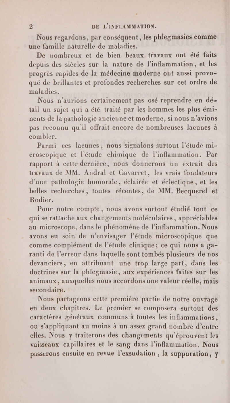 Nous regardons, par conséquent, les phlegmasies comme une famille naturelle de maladies. De nombreux et de bien beaux travaux ont été faits depuis des siècles sur la nature de l’inflammation, et les progrès rapides de la médecine moderne ont aussi provo- qué de brillantes et profondes recherches sur cet ordre de maladies. Nous n’aurions certainement pas osé reprendre en dé- tail un sujet qui a été traité par les hommes les plus émi- nents de la pathologie ancienne et moderne, si nous n'avions pas reconnu qu’il offrait encore de nombreuses lacunes à combler. Parmi ces lacunes, nous signalons surtout l'étude mi- croscopique et l'étude chimique de l’inflammation. Par rapport à cette dernière, nous donnerons un extrait des travaux de MM. Andral et Gaverret, les vrais fondateurs d'une pathologie humorale, sua et éclectique, et les belles recherches, toutes récentes, de MM. Becquerel et Rodier. Pour notre compté , nous avons surtout étudié tout ce qui se rattache aux changements moléculaires, appréciables au microscope, dans le phénomène de l’inflammation. Nous avons eu soin de n'envisager l'étude microscopique que comme complément de l’étude clinique; ce qui nous a ga- ranti de l'erreur dans laquelle sont tombés plusieurs de nos devanciers, en attribuant une trop large part, dans les doctrines sur la phlegmasie, aux expériences faites sur les animaux, auxquelles nous accordons une valeur réelle, mais secondaire. Nous partageons cette première partie de notre ouvrage en deux chapitres. Le premier se composera surtout des caractères généraux communs à toutes les inflammations, ou s'appliquant au moins à un assez grand nombre d’entre elles. Nous y traiterons des changements qu’éprouvent les vaisseaux capillaires et le sang dans l’inflammation. Nous passerons ensuile en revue l’exsudation , la suppuration, ÿ